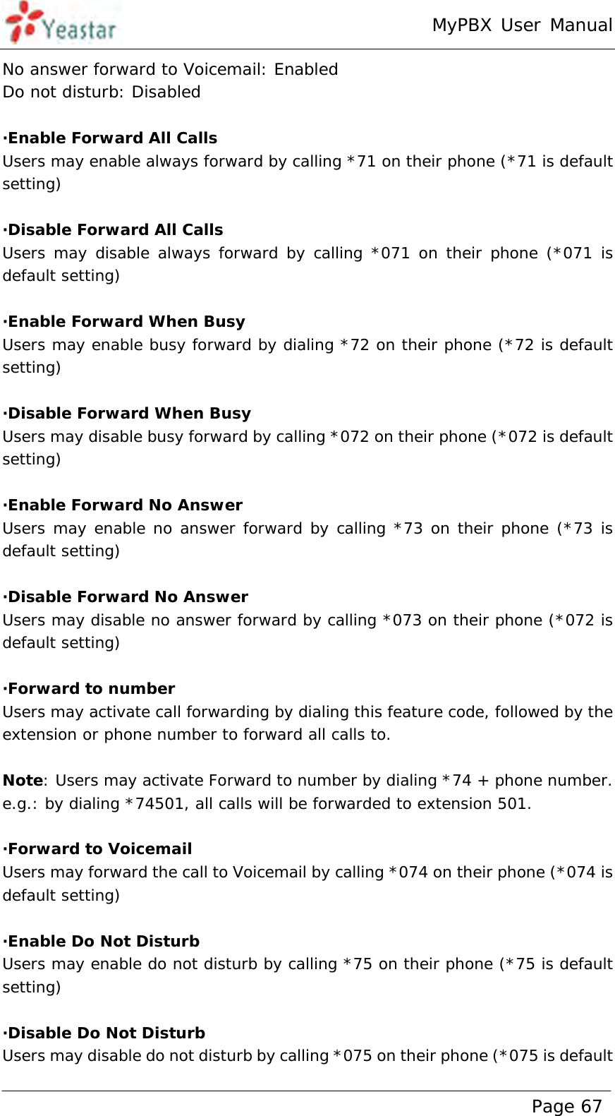 MyPBX User Manual www.yeastar.com                                          Page 67  No answer forward to Voicemail: Enabled Do not disturb: Disabled  ·Enable Forward All Calls Users may enable always forward by calling *71 on their phone (*71 is default setting)  ·Disable Forward All Calls Users may disable always forward by calling *071 on their phone (*071 is default setting)  ·Enable Forward When Busy Users may enable busy forward by dialing *72 on their phone (*72 is default setting)  ·Disable Forward When Busy Users may disable busy forward by calling *072 on their phone (*072 is default setting)  ·Enable Forward No Answer Users may enable no answer forward by calling *73 on their phone (*73 is default setting)  ·Disable Forward No Answer Users may disable no answer forward by calling *073 on their phone (*072 is default setting)  ·Forward to number Users may activate call forwarding by dialing this feature code, followed by the extension or phone number to forward all calls to.  Note: Users may activate Forward to number by dialing *74 + phone number. e.g.: by dialing *74501, all calls will be forwarded to extension 501.  ·Forward to Voicemail Users may forward the call to Voicemail by calling *074 on their phone (*074 is default setting)  ·Enable Do Not Disturb Users may enable do not disturb by calling *75 on their phone (*75 is default setting)  ·Disable Do Not Disturb Users may disable do not disturb by calling *075 on their phone (*075 is default 