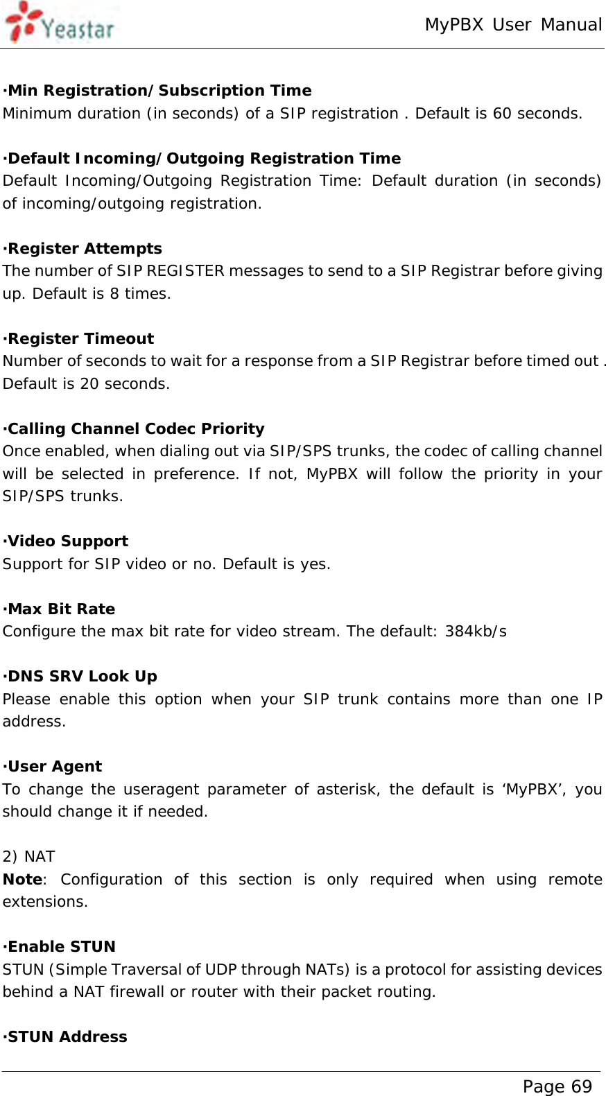 MyPBX User Manual www.yeastar.com                                          Page 69   ·Min Registration/Subscription Time Minimum duration (in seconds) of a SIP registration . Default is 60 seconds.  ·Default Incoming/Outgoing Registration Time Default Incoming/Outgoing Registration Time: Default duration (in seconds)  of incoming/outgoing registration.  ·Register Attempts The number of SIP REGISTER messages to send to a SIP Registrar before giving up. Default is 8 times.  ·Register Timeout Number of seconds to wait for a response from a SIP Registrar before timed out . Default is 20 seconds.  ·Calling Channel Codec Priority Once enabled, when dialing out via SIP/SPS trunks, the codec of calling channel will be selected in preference. If not, MyPBX will follow the priority in your SIP/SPS trunks.  ·Video Support Support for SIP video or no. Default is yes.  ·Max Bit Rate Configure the max bit rate for video stream. The default: 384kb/s  ·DNS SRV Look Up Please enable this option when your SIP trunk contains more than one IP address.  ·User Agent To change the useragent parameter of asterisk, the default is ‘MyPBX’, you should change it if needed.  2) NAT Note: Configuration of this section is only required when using remote extensions.  ·Enable STUN STUN (Simple Traversal of UDP through NATs) is a protocol for assisting devices behind a NAT firewall or router with their packet routing.  ·STUN Address 