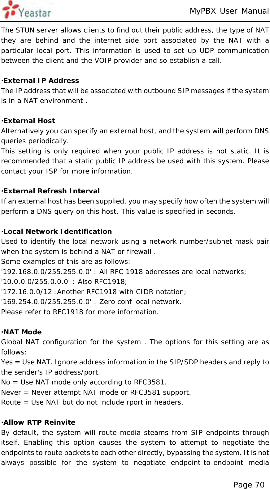 MyPBX User Manual www.yeastar.com                                          Page 70  The STUN server allows clients to find out their public address, the type of NAT they are behind and the internet side port associated by the NAT with a particular local port. This information is used to set up UDP communication between the client and the VOIP provider and so establish a call.  ·External IP Address The IP address that will be associated with outbound SIP messages if the system is in a NAT environment .  ·External Host Alternatively you can specify an external host, and the system will perform DNS queries periodically. This setting is only required when your public IP address is not static. It is recommended that a static public IP address be used with this system. Please contact your ISP for more information.  ·External Refresh Interval If an external host has been supplied, you may specify how often the system will perform a DNS query on this host. This value is specified in seconds.  ·Local Network Identification Used to identify the local network using a network number/subnet mask pair when the system is behind a NAT or firewall .  Some examples of this are as follows: &apos;192.168.0.0/255.255.0.0&apos; : All RFC 1918 addresses are local networks; &apos;10.0.0.0/255.0.0.0&apos; : Also RFC1918; &apos;172.16.0.0/12&apos;:Another RFC1918 with CIDR notation;  &apos;169.254.0.0/255.255.0.0&apos; : Zero conf local network. Please refer to RFC1918 for more information.  ·NAT Mode Global NAT configuration for the system . The options for this setting are as follows:  Yes = Use NAT. Ignore address information in the SIP/SDP headers and reply to the sender&apos;s IP address/port. No = Use NAT mode only according to RFC3581. Never = Never attempt NAT mode or RFC3581 support. Route = Use NAT but do not include rport in headers.  ·Allow RTP Reinvite By default, the system will route media steams from SIP endpoints through itself. Enabling this option causes the system to attempt to negotiate the endpoints to route packets to each other directly, bypassing the system. It is not always possible for the system to negotiate endpoint-to-endpoint media 