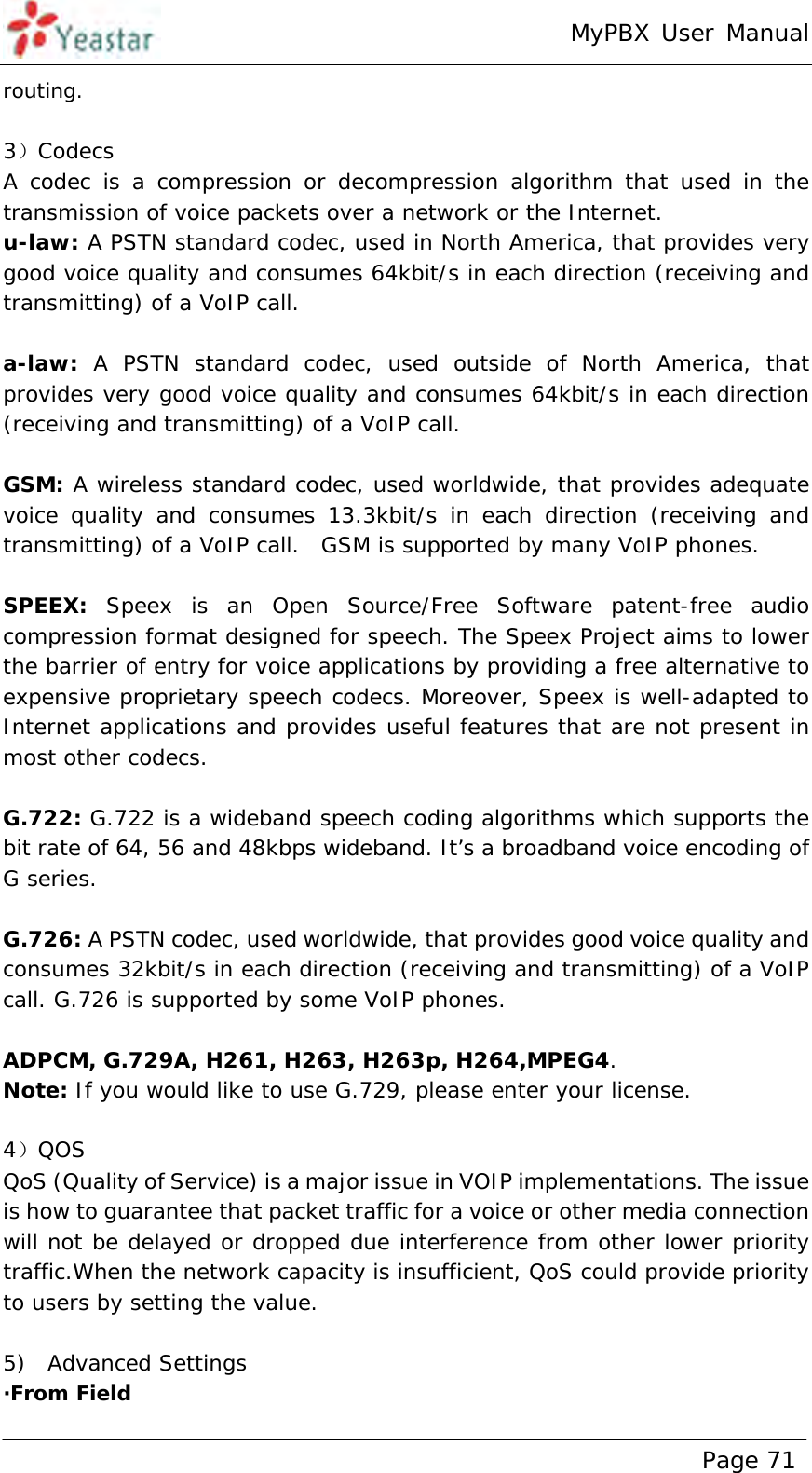 MyPBX User Manual www.yeastar.com                                          Page 71  routing.  3）Codecs A codec is a compression or decompression algorithm that used in the transmission of voice packets over a network or the Internet.   u-law: A PSTN standard codec, used in North America, that provides very good voice quality and consumes 64kbit/s in each direction (receiving and transmitting) of a VoIP call.   a-law: A PSTN standard codec, used outside of North America, that provides very good voice quality and consumes 64kbit/s in each direction (receiving and transmitting) of a VoIP call.    GSM: A wireless standard codec, used worldwide, that provides adequate voice quality and consumes 13.3kbit/s in each direction (receiving and transmitting) of a VoIP call.  GSM is supported by many VoIP phones.   SPEEX: Speex is an Open Source/Free Software patent-free audio compression format designed for speech. The Speex Project aims to lower the barrier of entry for voice applications by providing a free alternative to expensive proprietary speech codecs. Moreover, Speex is well-adapted to Internet applications and provides useful features that are not present in most other codecs.  G.722: G.722 is a wideband speech coding algorithms which supports the bit rate of 64, 56 and 48kbps wideband. It’s a broadband voice encoding of G series.  G.726: A PSTN codec, used worldwide, that provides good voice quality and consumes 32kbit/s in each direction (receiving and transmitting) of a VoIP call. G.726 is supported by some VoIP phones.   ADPCM, G.729A, H261, H263, H263p, H264,MPEG4. Note: If you would like to use G.729, please enter your license.  4）QOS QoS (Quality of Service) is a major issue in VOIP implementations. The issue is how to guarantee that packet traffic for a voice or other media connection will not be delayed or dropped due interference from other lower priority traffic.When the network capacity is insufficient, QoS could provide priority to users by setting the value.  5)  Advanced Settings ·From Field 