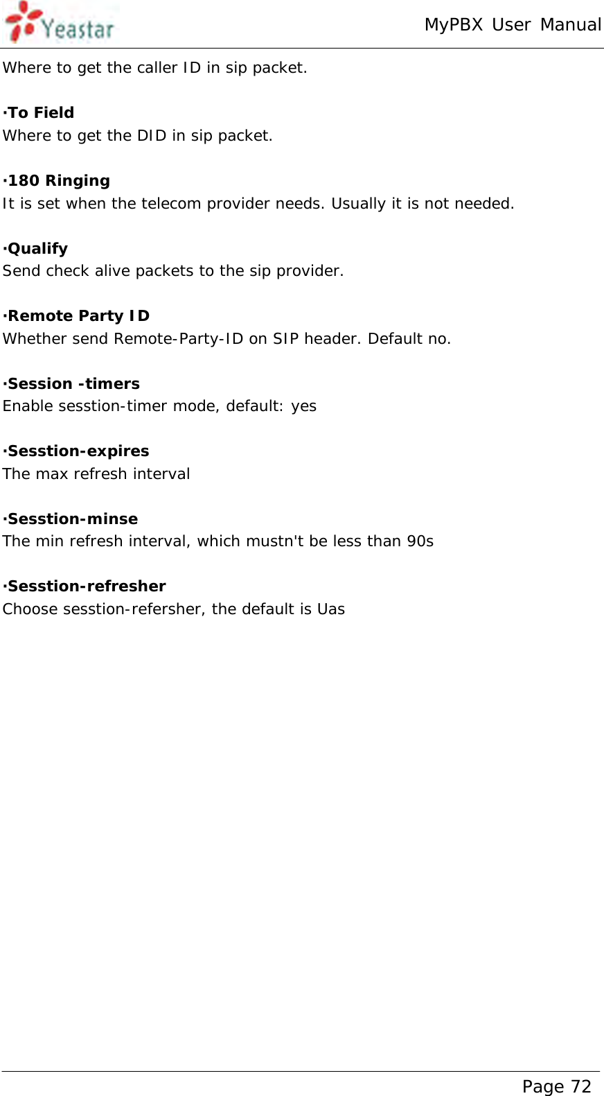 MyPBX User Manual www.yeastar.com                                          Page 72  Where to get the caller ID in sip packet.  ·To Field Where to get the DID in sip packet.  ·180 Ringing It is set when the telecom provider needs. Usually it is not needed.  ·Qualify Send check alive packets to the sip provider.  ·Remote Party ID Whether send Remote-Party-ID on SIP header. Default no.  ·Session -timers Enable sesstion-timer mode, default: yes  ·Sesstion-expires The max refresh interval  ·Sesstion-minse The min refresh interval, which mustn&apos;t be less than 90s   ·Sesstion-refresher Choose sesstion-refersher, the default is Uas 