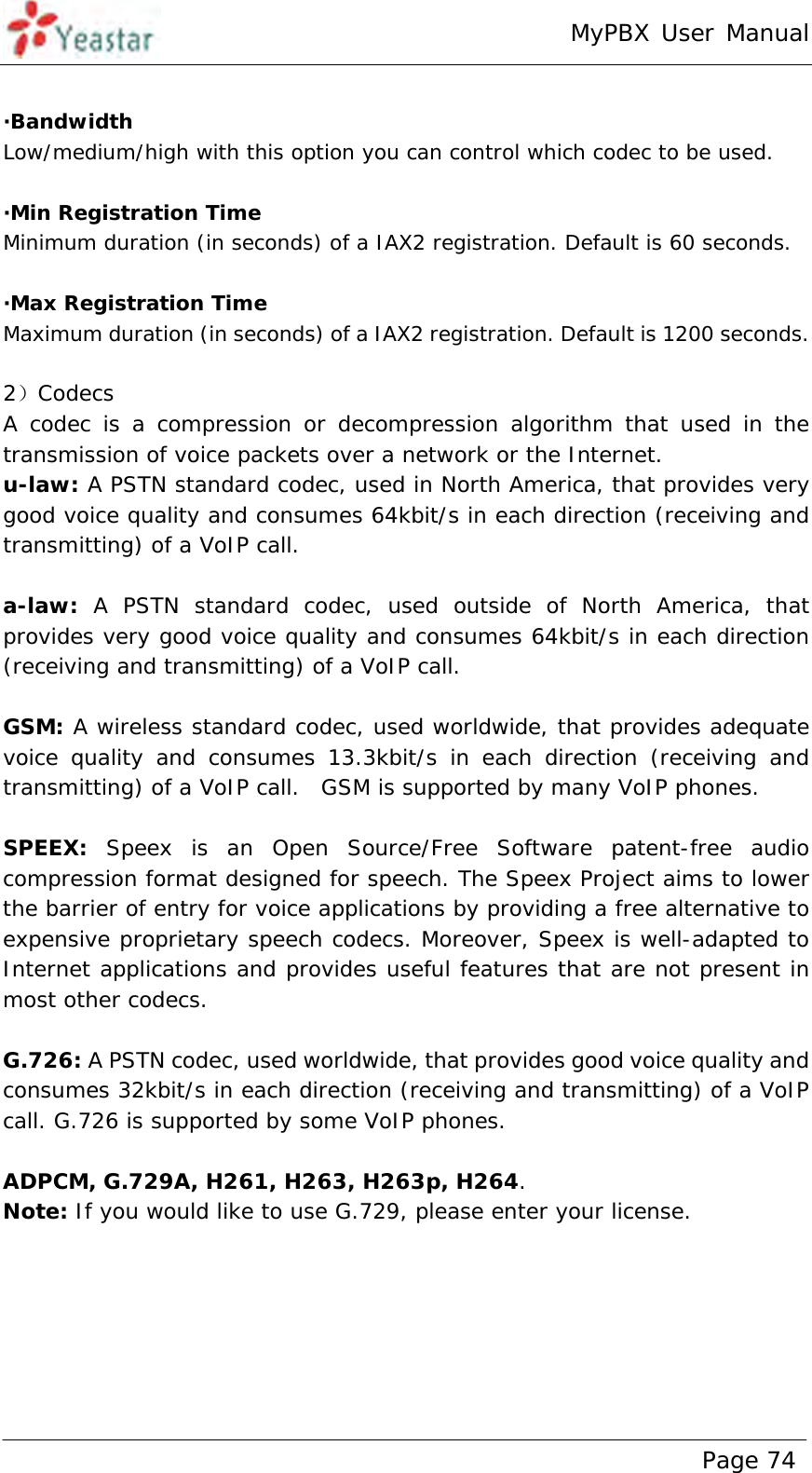 MyPBX User Manual www.yeastar.com                                          Page 74   ·Bandwidth Low/medium/high with this option you can control which codec to be used.  ·Min Registration Time Minimum duration (in seconds) of a IAX2 registration. Default is 60 seconds.  ·Max Registration Time Maximum duration (in seconds) of a IAX2 registration. Default is 1200 seconds.  2）Codecs A codec is a compression or decompression algorithm that used in the transmission of voice packets over a network or the Internet.   u-law: A PSTN standard codec, used in North America, that provides very good voice quality and consumes 64kbit/s in each direction (receiving and transmitting) of a VoIP call.   a-law: A PSTN standard codec, used outside of North America, that provides very good voice quality and consumes 64kbit/s in each direction (receiving and transmitting) of a VoIP call.    GSM: A wireless standard codec, used worldwide, that provides adequate voice quality and consumes 13.3kbit/s in each direction (receiving and transmitting) of a VoIP call.  GSM is supported by many VoIP phones.   SPEEX: Speex is an Open Source/Free Software patent-free audio compression format designed for speech. The Speex Project aims to lower the barrier of entry for voice applications by providing a free alternative to expensive proprietary speech codecs. Moreover, Speex is well-adapted to Internet applications and provides useful features that are not present in most other codecs.  G.726: A PSTN codec, used worldwide, that provides good voice quality and consumes 32kbit/s in each direction (receiving and transmitting) of a VoIP call. G.726 is supported by some VoIP phones.   ADPCM, G.729A, H261, H263, H263p, H264. Note: If you would like to use G.729, please enter your license.  