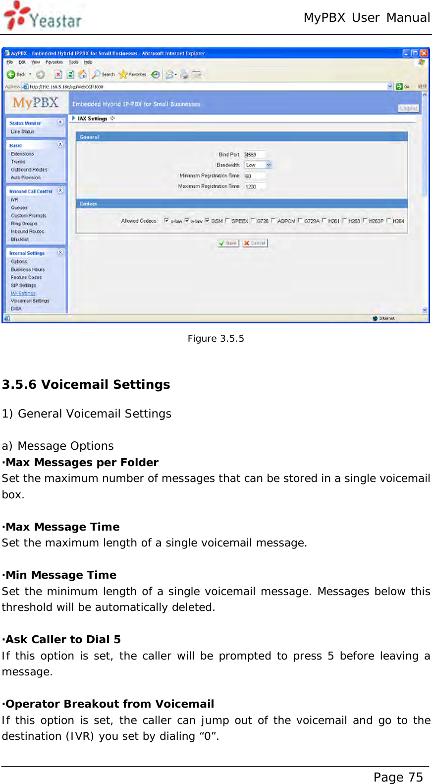 MyPBX User Manual www.yeastar.com                                          Page 75   Figure 3.5.5  3.5.6 Voicemail Settings 1) General Voicemail Settings  a) Message Options ·Max Messages per Folder Set the maximum number of messages that can be stored in a single voicemail box.  ·Max Message Time Set the maximum length of a single voicemail message.  ·Min Message Time Set the minimum length of a single voicemail message. Messages below this threshold will be automatically deleted.  ·Ask Caller to Dial 5 If this option is set, the caller will be prompted to press 5 before leaving a message.  ·Operator Breakout from Voicemail If this option is set, the caller can jump out of the voicemail and go to the destination (IVR) you set by dialing “0”.   