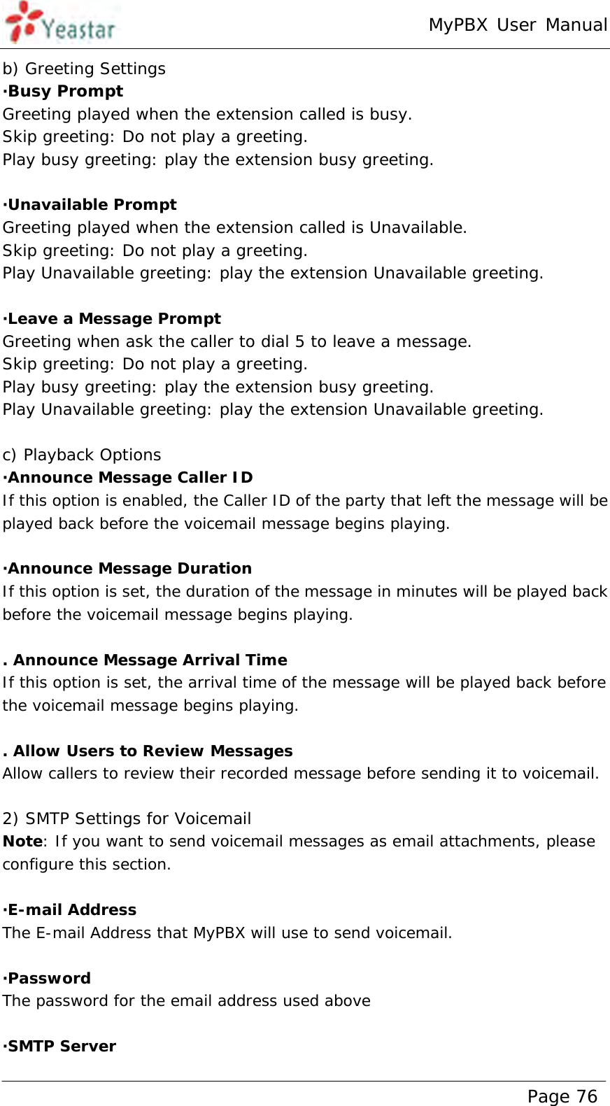 MyPBX User Manual www.yeastar.com                                          Page 76  b) Greeting Settings ·Busy Prompt Greeting played when the extension called is busy. Skip greeting: Do not play a greeting. Play busy greeting: play the extension busy greeting.  ·Unavailable Prompt Greeting played when the extension called is Unavailable. Skip greeting: Do not play a greeting. Play Unavailable greeting: play the extension Unavailable greeting.  ·Leave a Message Prompt Greeting when ask the caller to dial 5 to leave a message. Skip greeting: Do not play a greeting. Play busy greeting: play the extension busy greeting. Play Unavailable greeting: play the extension Unavailable greeting.  c) Playback Options ·Announce Message Caller ID If this option is enabled, the Caller ID of the party that left the message will be played back before the voicemail message begins playing.  ·Announce Message Duration If this option is set, the duration of the message in minutes will be played back before the voicemail message begins playing.  . Announce Message Arrival Time If this option is set, the arrival time of the message will be played back before the voicemail message begins playing.  . Allow Users to Review Messages Allow callers to review their recorded message before sending it to voicemail.  2) SMTP Settings for Voicemail Note: If you want to send voicemail messages as email attachments, please configure this section.  ·E-mail Address The E-mail Address that MyPBX will use to send voicemail.  ·Password The password for the email address used above   ·SMTP Server 