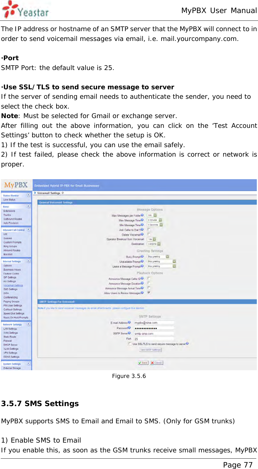 MyPBX User Manual www.yeastar.com                                          Page 77  The IP address or hostname of an SMTP server that the MyPBX will connect to in order to send voicemail messages via email, i.e. mail.yourcompany.com.  ·Port SMTP Port: the default value is 25.  ·Use SSL/TLS to send secure message to server If the server of sending email needs to authenticate the sender, you need to select the check box. Note: Must be selected for Gmail or exchange server. After filling out the above information, you can click on the ‘Test Account Settings’ button to check whether the setup is OK.  1) If the test is successful, you can use the email safely. 2) If test failed, please check the above information is correct or network is proper.   Figure 3.5.6  3.5.7 SMS Settings MyPBX supports SMS to Email and Email to SMS. (Only for GSM trunks)  1) Enable SMS to Email If you enable this, as soon as the GSM trunks receive small messages, MyPBX 