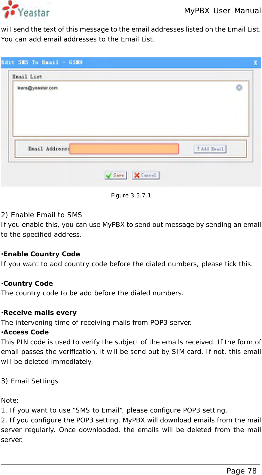 MyPBX User Manual www.yeastar.com                                          Page 78  will send the text of this message to the email addresses listed on the Email List. You can add email addresses to the Email List.   Figure 3.5.7.1  2) Enable Email to SMS If you enable this, you can use MyPBX to send out message by sending an email to the specified address.   ·Enable Country Code If you want to add country code before the dialed numbers, please tick this.  ·Country Code The country code to be add before the dialed numbers.  ·Receive mails every The intervening time of receiving mails from POP3 server. ·Access Code This PIN code is used to verify the subject of the emails received. If the form of email passes the verification, it will be send out by SIM card. If not, this email will be deleted immediately.  3) Email Settings  Note: 1. If you want to use “SMS to Email”, please configure POP3 setting. 2. If you configure the POP3 setting, MyPBX will download emails from the mail server regularly. Once downloaded, the emails will be deleted from the mail server.  