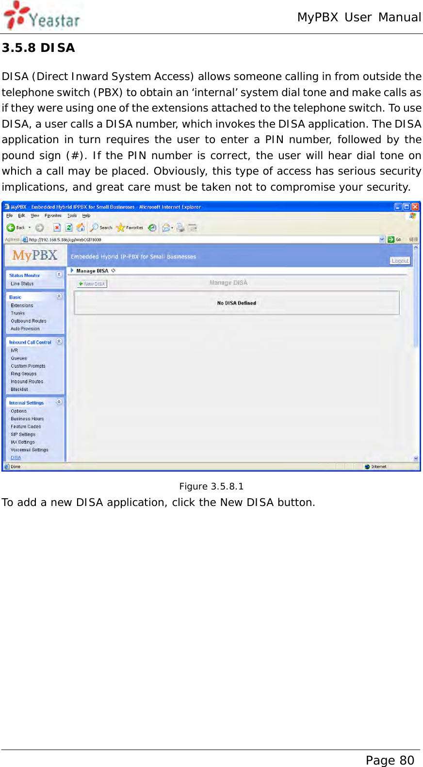 MyPBX User Manual www.yeastar.com                                          Page 80  3.5.8 DISA DISA (Direct Inward System Access) allows someone calling in from outside the telephone switch (PBX) to obtain an ‘internal’ system dial tone and make calls as if they were using one of the extensions attached to the telephone switch. To use DISA, a user calls a DISA number, which invokes the DISA application. The DISA application in turn requires the user to enter a PIN number, followed by the pound sign (#). If the PIN number is correct, the user will hear dial tone on which a call may be placed. Obviously, this type of access has serious security implications, and great care must be taken not to compromise your security.  Figure 3.5.8.1 To add a new DISA application, click the New DISA button. 