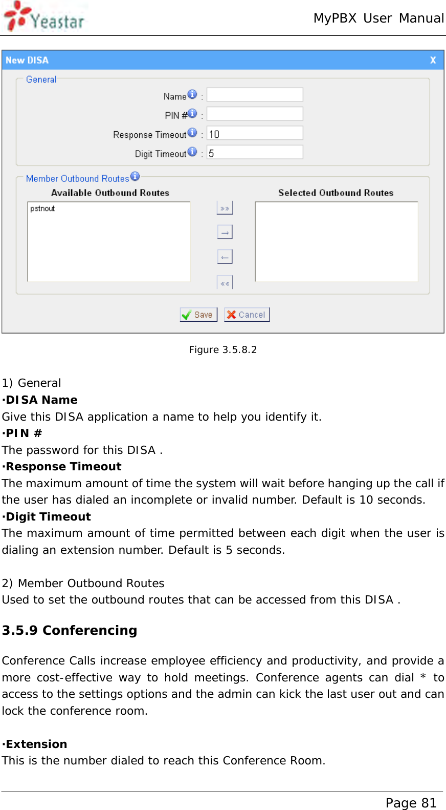 MyPBX User Manual www.yeastar.com                                          Page 81    Figure 3.5.8.2  1) General ·DISA Name Give this DISA application a name to help you identify it. ·PIN # The password for this DISA .  ·Response Timeout  The maximum amount of time the system will wait before hanging up the call if the user has dialed an incomplete or invalid number. Default is 10 seconds. ·Digit Timeout The maximum amount of time permitted between each digit when the user is dialing an extension number. Default is 5 seconds.  2) Member Outbound Routes Used to set the outbound routes that can be accessed from this DISA . 3.5.9 Conferencing Conference Calls increase employee efficiency and productivity, and provide a more cost-effective way to hold meetings. Conference agents can dial * to access to the settings options and the admin can kick the last user out and can lock the conference room.  ·Extension This is the number dialed to reach this Conference Room.  