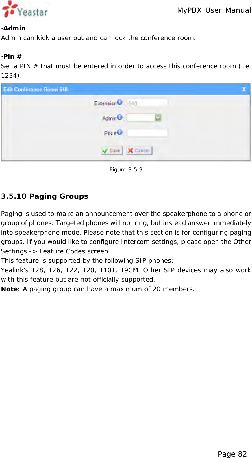 MyPBX User Manual www.yeastar.com                                          Page 82  ·Admin Admin can kick a user out and can lock the conference room.  ·Pin # Set a PIN # that must be entered in order to access this conference room (i.e. 1234).  Figure 3.5.9  3.5.10 Paging Groups Paging is used to make an announcement over the speakerphone to a phone or group of phones. Targeted phones will not ring, but instead answer immediately into speakerphone mode. Please note that this section is for configuring paging groups. If you would like to configure Intercom settings, please open the Other Settings -&gt; Feature Codes screen.  This feature is supported by the following SIP phones:  Yealink&apos;s T28, T26, T22, T20, T10T, T9CM. Other SIP devices may also work with this feature but are not officially supported. Note: A paging group can have a maximum of 20 members.  