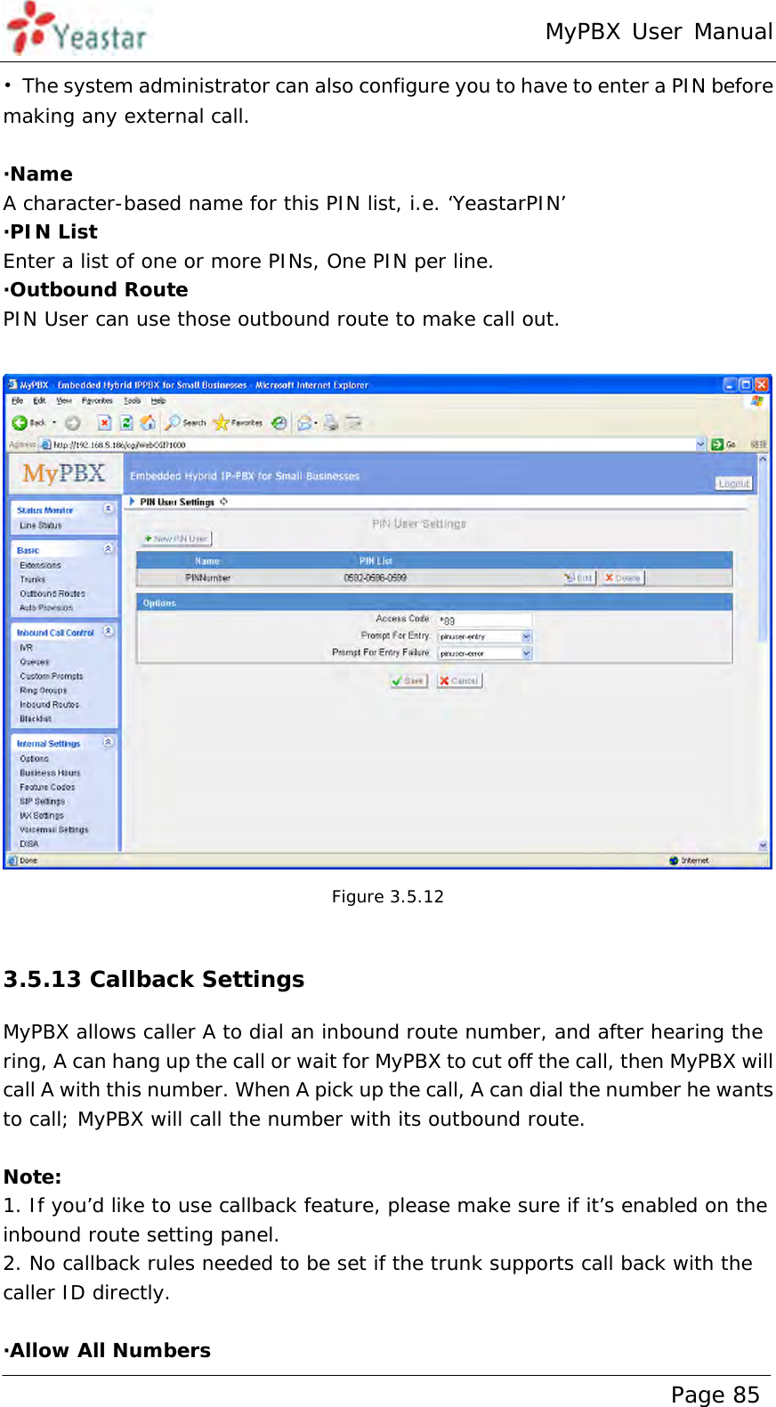 MyPBX User Manual www.yeastar.com                                          Page 85  •  The system administrator can also configure you to have to enter a PIN before making any external call.  ·Name A character-based name for this PIN list, i.e. ‘YeastarPIN’ ·PIN List Enter a list of one or more PINs, One PIN per line. ·Outbound Route PIN User can use those outbound route to make call out.   Figure 3.5.12  3.5.13 Callback Settings MyPBX allows caller A to dial an inbound route number, and after hearing the ring, A can hang up the call or wait for MyPBX to cut off the call, then MyPBX will call A with this number. When A pick up the call, A can dial the number he wants to call; MyPBX will call the number with its outbound route.   Note:  1. If you’d like to use callback feature, please make sure if it’s enabled on the inbound route setting panel. 2. No callback rules needed to be set if the trunk supports call back with the caller ID directly.  ·Allow All Numbers 