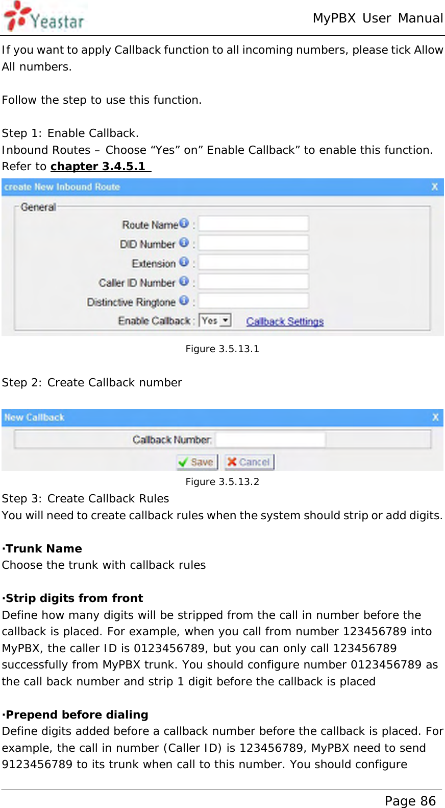 MyPBX User Manual www.yeastar.com                                          Page 86  If you want to apply Callback function to all incoming numbers, please tick Allow All numbers.  Follow the step to use this function.  Step 1: Enable Callback. Inbound Routes – Choose “Yes” on” Enable Callback” to enable this function. Refer to chapter 3.4.5.1   Figure 3.5.13.1  Step 2: Create Callback number   Figure 3.5.13.2 Step 3: Create Callback Rules You will need to create callback rules when the system should strip or add digits.  ·Trunk Name Choose the trunk with callback rules  ·Strip digits from front  Define how many digits will be stripped from the call in number before the callback is placed. For example, when you call from number 123456789 into MyPBX, the caller ID is 0123456789, but you can only call 123456789 successfully from MyPBX trunk. You should configure number 0123456789 as the call back number and strip 1 digit before the callback is placed  ·Prepend before dialing Define digits added before a callback number before the callback is placed. For example, the call in number (Caller ID) is 123456789, MyPBX need to send 9123456789 to its trunk when call to this number. You should configure 