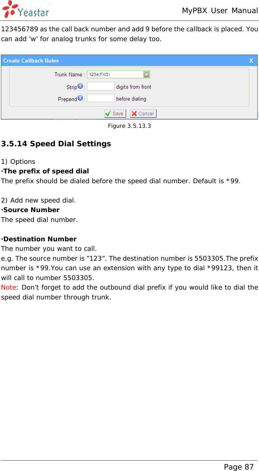 MyPBX User Manual www.yeastar.com                                          Page 87  123456789 as the call back number and add 9 before the callback is placed. You can add ‘w’ for analog trunks for some delay too.   Figure 3.5.13.3 3.5.14 Speed Dial Settings 1) Options ·The prefix of speed dial The prefix should be dialed before the speed dial number. Default is *99.  2) Add new speed dial. ·Source Number The speed dial number.  ·Destination Number The number you want to call. e.g. The source number is ”123”. The destination number is 5503305.The prefix number is *99.You can use an extension with any type to dial *99123, then it will call to number 5503305. Note: Don’t forget to add the outbound dial prefix if you would like to dial the speed dial number through trunk. 