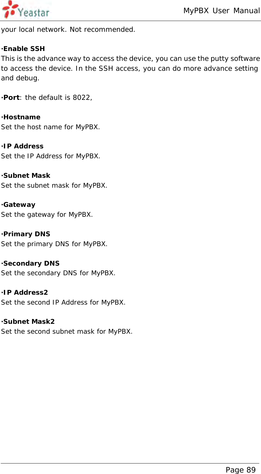 MyPBX User Manual www.yeastar.com                                          Page 89  your local network. Not recommended.  ·Enable SSH This is the advance way to access the device, you can use the putty software to access the device. In the SSH access, you can do more advance setting and debug.   ·Port: the default is 8022,   ·Hostname Set the host name for MyPBX.  ·IP Address Set the IP Address for MyPBX.  ·Subnet Mask Set the subnet mask for MyPBX.  ·Gateway Set the gateway for MyPBX.  ·Primary DNS Set the primary DNS for MyPBX.  ·Secondary DNS Set the secondary DNS for MyPBX.  ·IP Address2 Set the second IP Address for MyPBX.  ·Subnet Mask2 Set the second subnet mask for MyPBX.  