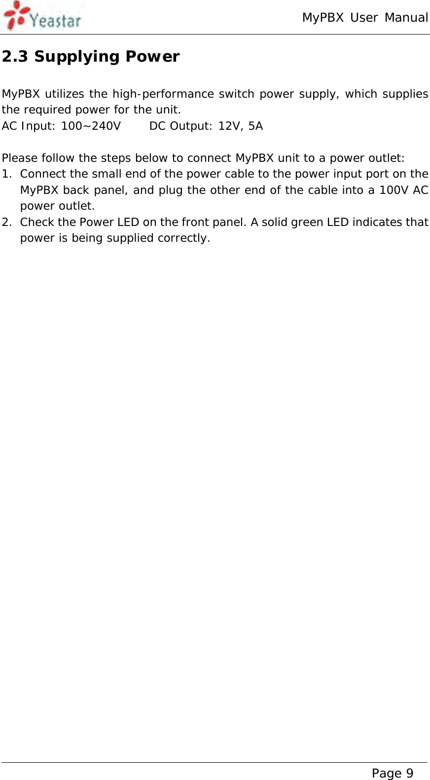 MyPBX User Manual www.yeastar.com                                          Page 9  2.3 Supplying Power MyPBX utilizes the high-performance switch power supply, which supplies the required power for the unit. AC Input: 100~240V     DC Output: 12V, 5A  Please follow the steps below to connect MyPBX unit to a power outlet: 1. Connect the small end of the power cable to the power input port on the MyPBX back panel, and plug the other end of the cable into a 100V AC power outlet. 2. Check the Power LED on the front panel. A solid green LED indicates that power is being supplied correctly. 