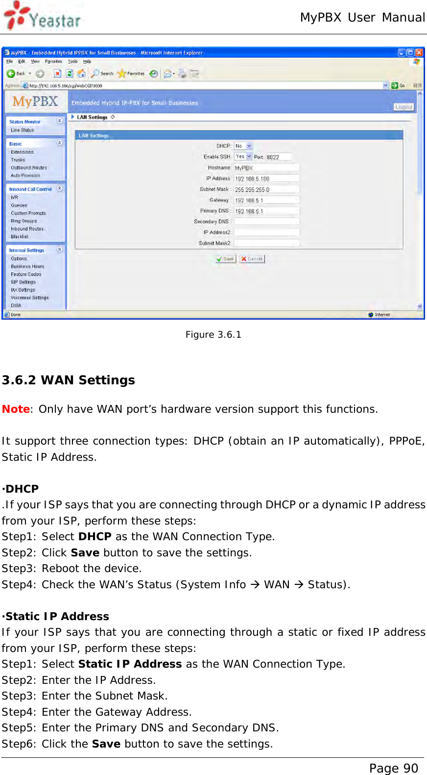 MyPBX User Manual www.yeastar.com                                          Page 90   Figure 3.6.1  3.6.2 WAN Settings Note: Only have WAN port’s hardware version support this functions.  It support three connection types: DHCP (obtain an IP automatically), PPPoE, Static IP Address.  ·DHCP .If your ISP says that you are connecting through DHCP or a dynamic IP address from your ISP, perform these steps: Step1: Select DHCP as the WAN Connection Type. Step2: Click Save button to save the settings. Step3: Reboot the device. Step4: Check the WAN’s Status (System Info  WAN  Status).   ·Static IP Address If your ISP says that you are connecting through a static or fixed IP address from your ISP, perform these steps: Step1: Select Static IP Address as the WAN Connection Type. Step2: Enter the IP Address. Step3: Enter the Subnet Mask. Step4: Enter the Gateway Address. Step5: Enter the Primary DNS and Secondary DNS. Step6: Click the Save button to save the settings. 