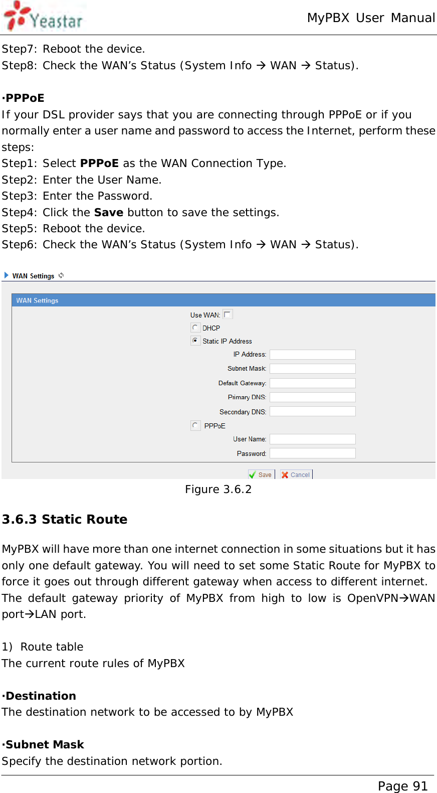 MyPBX User Manual www.yeastar.com                                          Page 91  Step7: Reboot the device. Step8: Check the WAN’s Status (System Info  WAN  Status).  ·PPPoE If your DSL provider says that you are connecting through PPPoE or if you normally enter a user name and password to access the Internet, perform these steps: Step1: Select PPPoE as the WAN Connection Type. Step2: Enter the User Name. Step3: Enter the Password. Step4: Click the Save button to save the settings.  Step5: Reboot the device. Step6: Check the WAN’s Status (System Info  WAN  Status).   Figure 3.6.2 3.6.3 Static Route MyPBX will have more than one internet connection in some situations but it has only one default gateway. You will need to set some Static Route for MyPBX to force it goes out through different gateway when access to different internet. The default gateway priority of MyPBX from high to low is OpenVPNWAN portLAN port.  1) Route table  The current route rules of MyPBX  ·Destination The destination network to be accessed to by MyPBX  ·Subnet Mask Specify the destination network portion. 