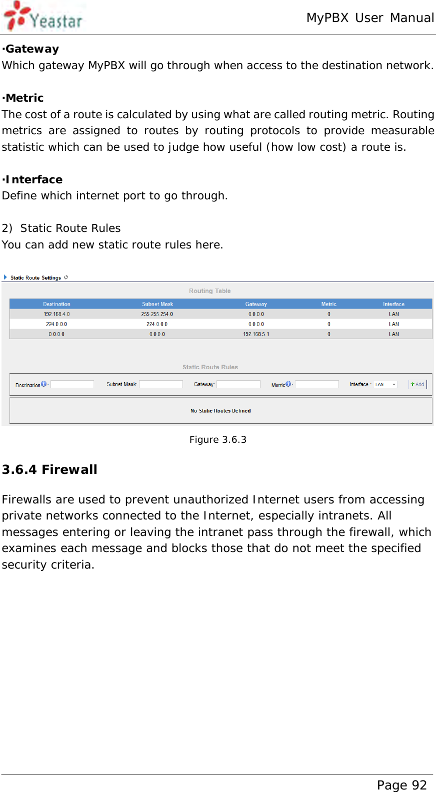 MyPBX User Manual www.yeastar.com                                          Page 92  ·Gateway Which gateway MyPBX will go through when access to the destination network.  ·Metric The cost of a route is calculated by using what are called routing metric. Routing metrics are assigned to routes by routing protocols to provide measurable statistic which can be used to judge how useful (how low cost) a route is.  ·Interface Define which internet port to go through.  2) Static Route Rules You can add new static route rules here.   Figure 3.6.3 3.6.4 Firewall Firewalls are used to prevent unauthorized Internet users from accessing private networks connected to the Internet, especially intranets. All messages entering or leaving the intranet pass through the firewall, which examines each message and blocks those that do not meet the specified security criteria.  