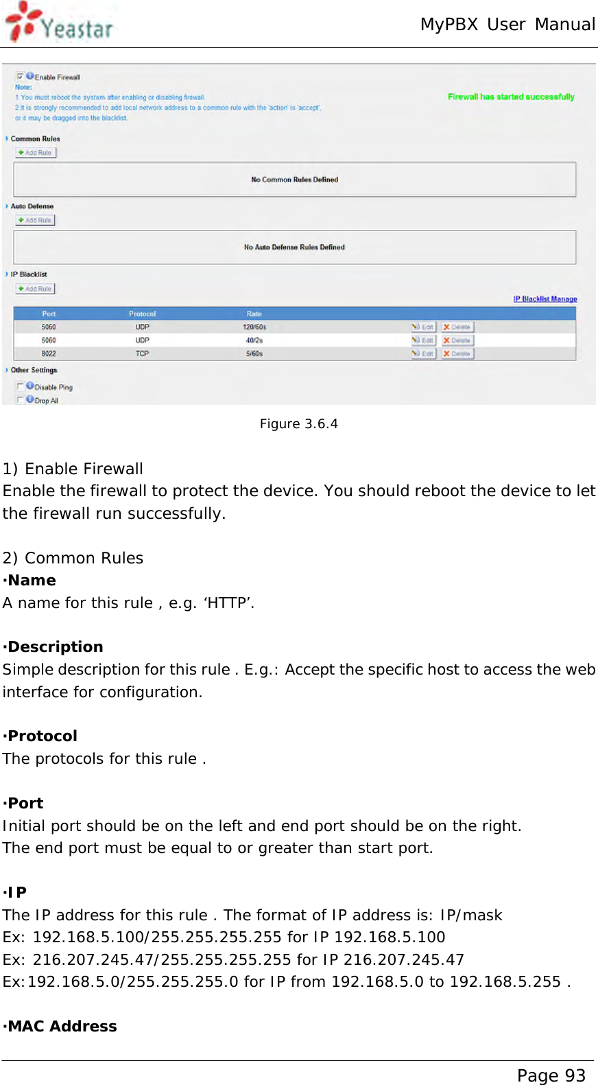 MyPBX User Manual www.yeastar.com                                          Page 93   Figure 3.6.4  1) Enable Firewall Enable the firewall to protect the device. You should reboot the device to let the firewall run successfully.  2) Common Rules ·Name A name for this rule , e.g. ‘HTTP’.  ·Description Simple description for this rule . E.g.: Accept the specific host to access the web interface for configuration.  ·Protocol The protocols for this rule .  ·Port Initial port should be on the left and end port should be on the right.  The end port must be equal to or greater than start port.  ·IP The IP address for this rule . The format of IP address is: IP/mask Ex: 192.168.5.100/255.255.255.255 for IP 192.168.5.100 Ex: 216.207.245.47/255.255.255.255 for IP 216.207.245.47 Ex:192.168.5.0/255.255.255.0 for IP from 192.168.5.0 to 192.168.5.255 .  ·MAC Address 