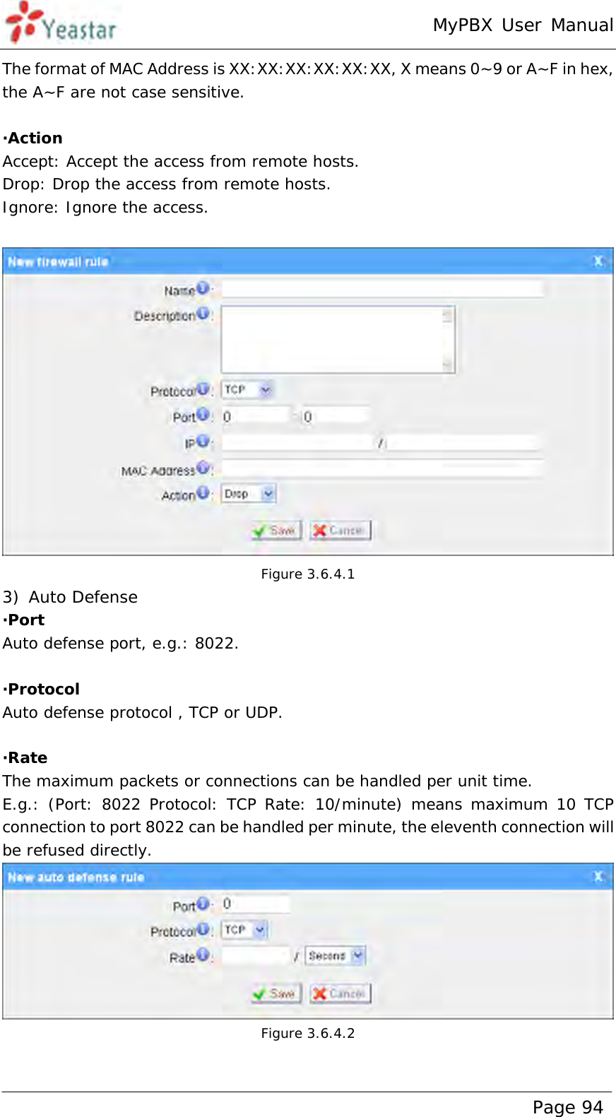 MyPBX User Manual www.yeastar.com                                          Page 94  The format of MAC Address is XX:XX:XX:XX:XX:XX, X means 0~9 or A~F in hex, the A~F are not case sensitive.  ·Action Accept: Accept the access from remote hosts. Drop: Drop the access from remote hosts. Ignore: Ignore the access.   Figure 3.6.4.1 3) Auto Defense ·Port Auto defense port, e.g.: 8022.  ·Protocol Auto defense protocol , TCP or UDP.   ·Rate The maximum packets or connections can be handled per unit time. E.g.: (Port: 8022 Protocol: TCP Rate: 10/minute) means maximum 10 TCP connection to port 8022 can be handled per minute, the eleventh connection will be refused directly.  Figure 3.6.4.2  