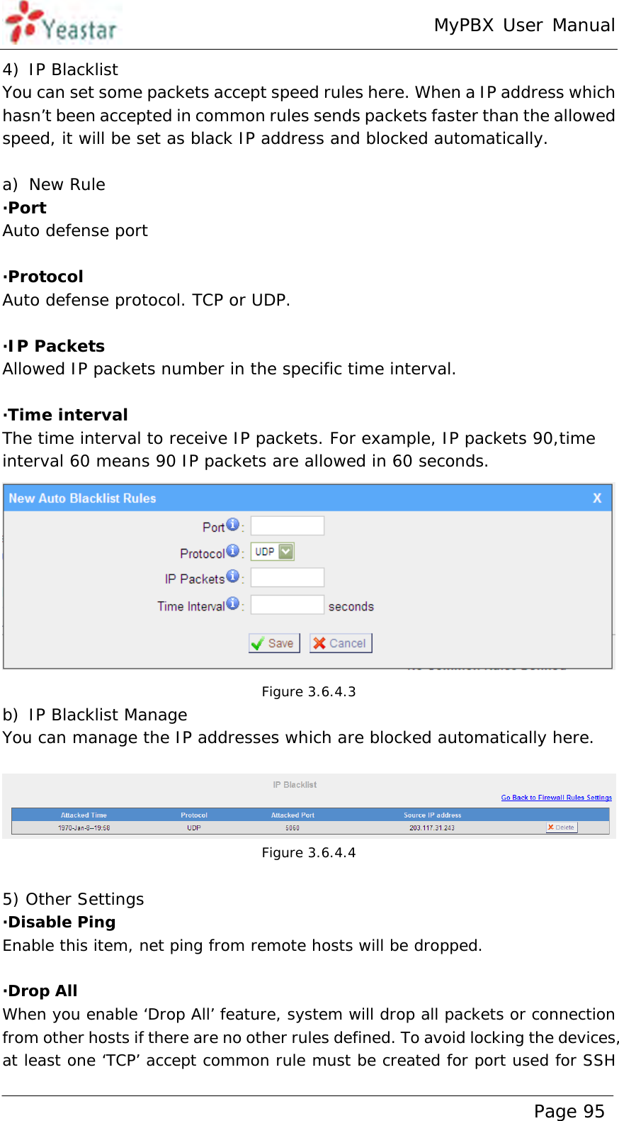 MyPBX User Manual www.yeastar.com                                          Page 95  4) IP Blacklist You can set some packets accept speed rules here. When a IP address which hasn’t been accepted in common rules sends packets faster than the allowed speed, it will be set as black IP address and blocked automatically.  a) New Rule ·Port Auto defense port  ·Protocol Auto defense protocol. TCP or UDP.  ·IP Packets Allowed IP packets number in the specific time interval.  ·Time interval The time interval to receive IP packets. For example, IP packets 90,time interval 60 means 90 IP packets are allowed in 60 seconds.  Figure 3.6.4.3 b) IP Blacklist Manage You can manage the IP addresses which are blocked automatically here.   Figure 3.6.4.4  5) Other Settings ·Disable Ping Enable this item, net ping from remote hosts will be dropped.  ·Drop All When you enable ‘Drop All’ feature, system will drop all packets or connection from other hosts if there are no other rules defined. To avoid locking the devices, at least one ‘TCP’ accept common rule must be created for port used for SSH 