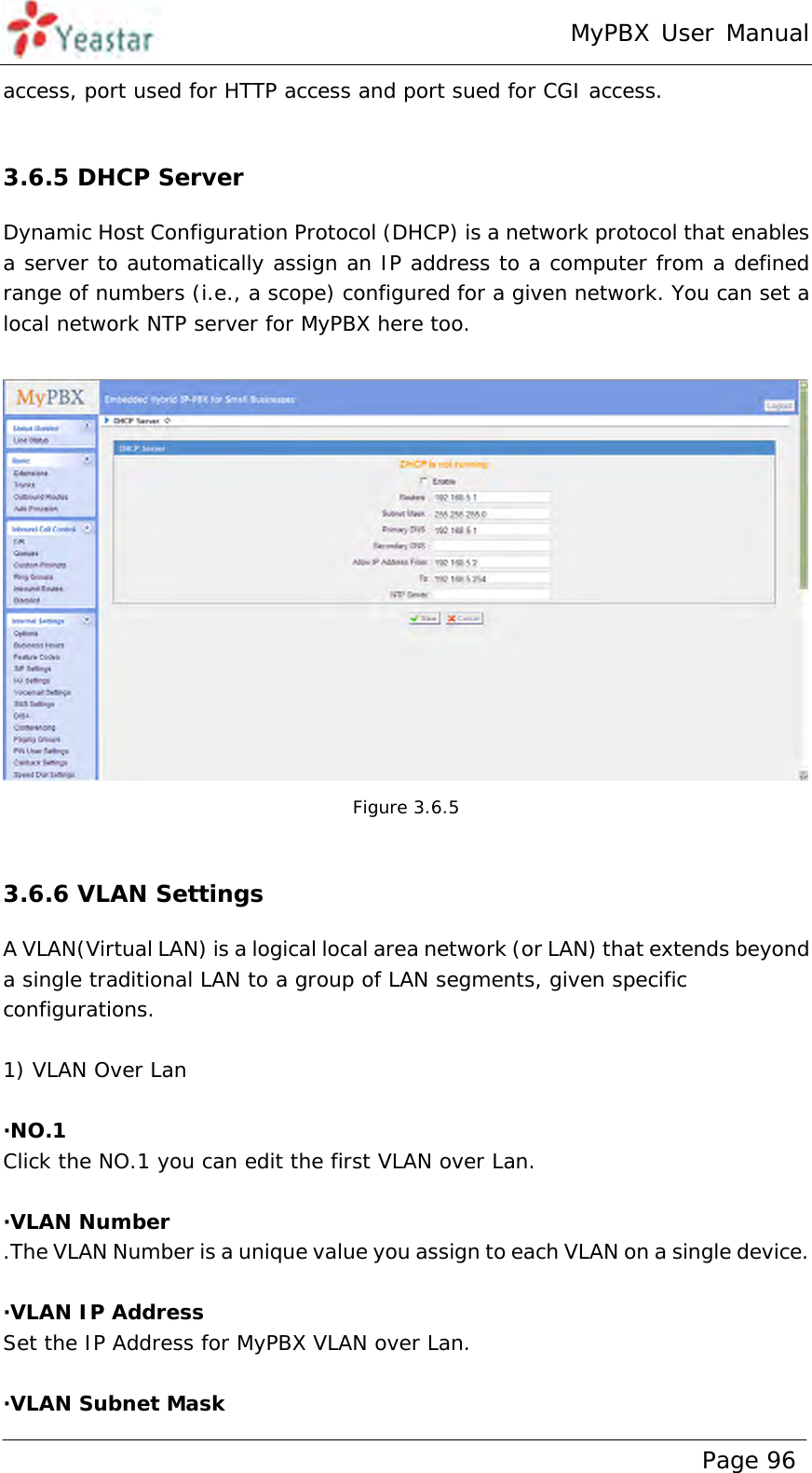 MyPBX User Manual www.yeastar.com                                          Page 96  access, port used for HTTP access and port sued for CGI access.  3.6.5 DHCP Server Dynamic Host Configuration Protocol (DHCP) is a network protocol that enables a server to automatically assign an IP address to a computer from a defined range of numbers (i.e., a scope) configured for a given network. You can set a local network NTP server for MyPBX here too.   Figure 3.6.5  3.6.6 VLAN Settings A VLAN(Virtual LAN) is a logical local area network (or LAN) that extends beyond a single traditional LAN to a group of LAN segments, given specific configurations.  1) VLAN Over Lan  ·NO.1 Click the NO.1 you can edit the first VLAN over Lan.  ·VLAN Number .The VLAN Number is a unique value you assign to each VLAN on a single device.  ·VLAN IP Address Set the IP Address for MyPBX VLAN over Lan.  ·VLAN Subnet Mask 