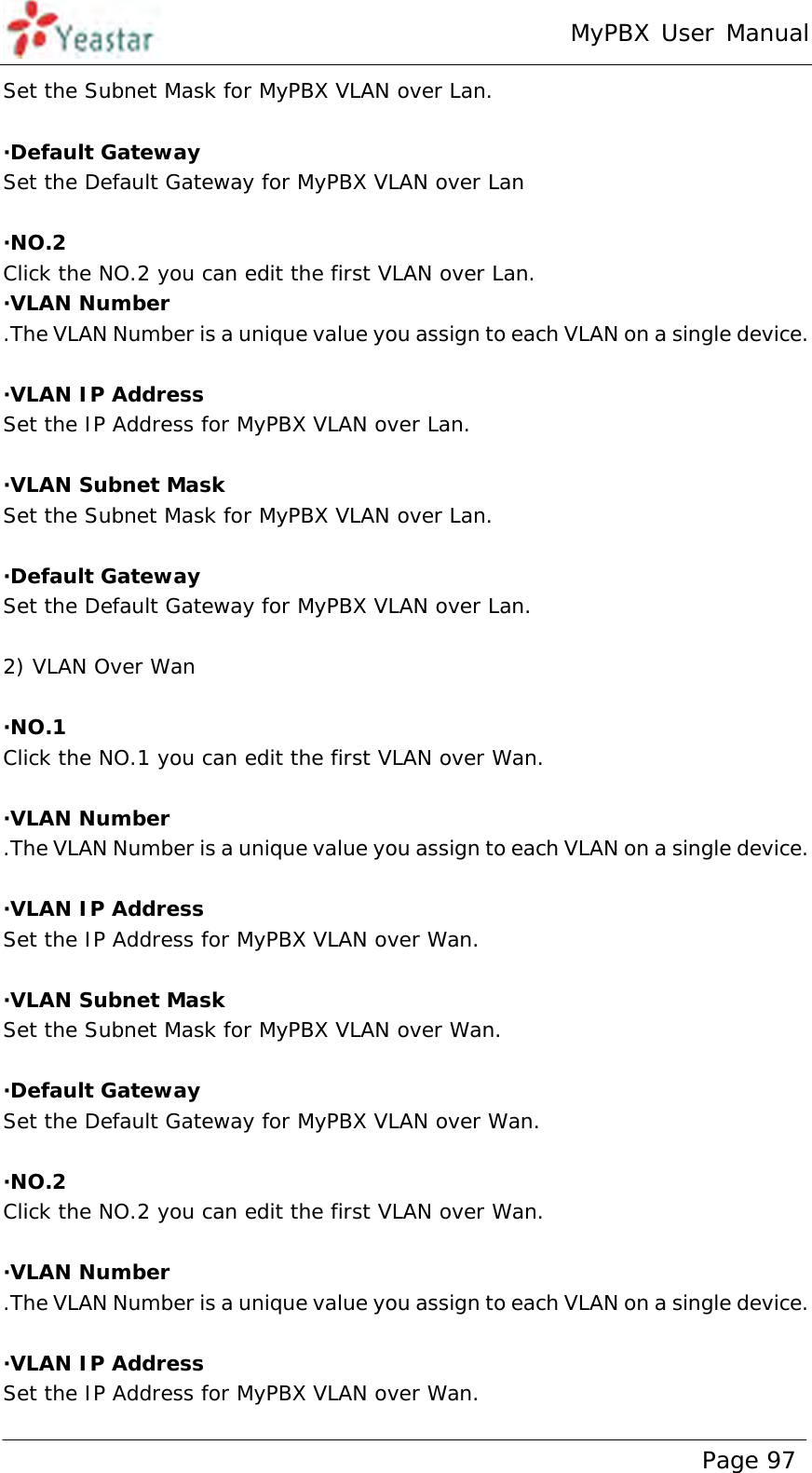 MyPBX User Manual www.yeastar.com                                          Page 97  Set the Subnet Mask for MyPBX VLAN over Lan.  ·Default Gateway Set the Default Gateway for MyPBX VLAN over Lan  ·NO.2 Click the NO.2 you can edit the first VLAN over Lan. ·VLAN Number .The VLAN Number is a unique value you assign to each VLAN on a single device.  ·VLAN IP Address Set the IP Address for MyPBX VLAN over Lan.  ·VLAN Subnet Mask Set the Subnet Mask for MyPBX VLAN over Lan.  ·Default Gateway Set the Default Gateway for MyPBX VLAN over Lan.  2) VLAN Over Wan  ·NO.1 Click the NO.1 you can edit the first VLAN over Wan.  ·VLAN Number .The VLAN Number is a unique value you assign to each VLAN on a single device.  ·VLAN IP Address Set the IP Address for MyPBX VLAN over Wan.  ·VLAN Subnet Mask Set the Subnet Mask for MyPBX VLAN over Wan.  ·Default Gateway Set the Default Gateway for MyPBX VLAN over Wan.  ·NO.2 Click the NO.2 you can edit the first VLAN over Wan.  ·VLAN Number .The VLAN Number is a unique value you assign to each VLAN on a single device.  ·VLAN IP Address Set the IP Address for MyPBX VLAN over Wan. 