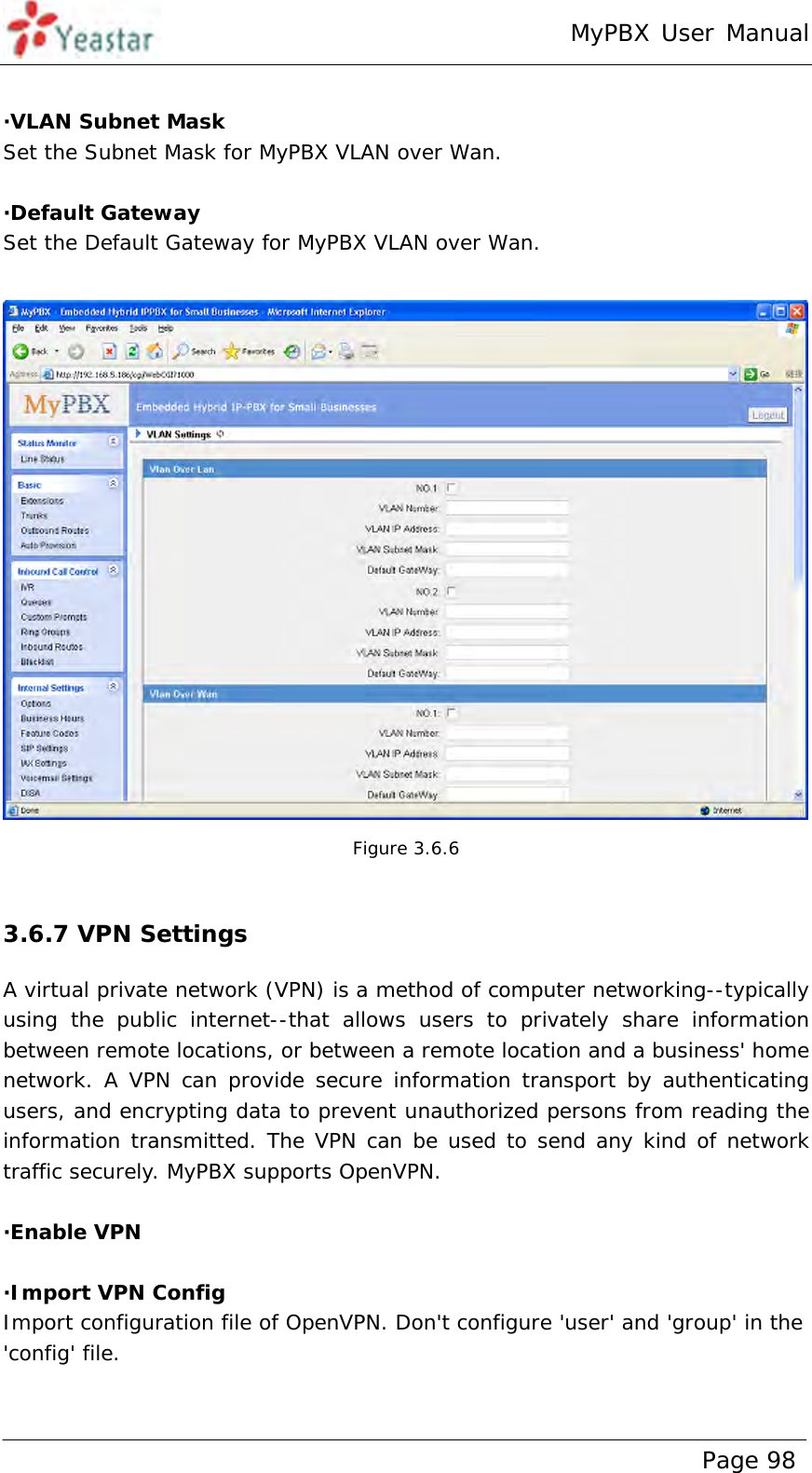 MyPBX User Manual www.yeastar.com                                          Page 98   ·VLAN Subnet Mask Set the Subnet Mask for MyPBX VLAN over Wan.  ·Default Gateway Set the Default Gateway for MyPBX VLAN over Wan.   Figure 3.6.6  3.6.7 VPN Settings A virtual private network (VPN) is a method of computer networking--typically using the public internet--that allows users to privately share information between remote locations, or between a remote location and a business&apos; home network. A VPN can provide secure information transport by authenticating users, and encrypting data to prevent unauthorized persons from reading the information transmitted. The VPN can be used to send any kind of network traffic securely. MyPBX supports OpenVPN.  ·Enable VPN  ·Import VPN Config Import configuration file of OpenVPN. Don&apos;t configure &apos;user&apos; and &apos;group&apos; in the &apos;config&apos; file. 