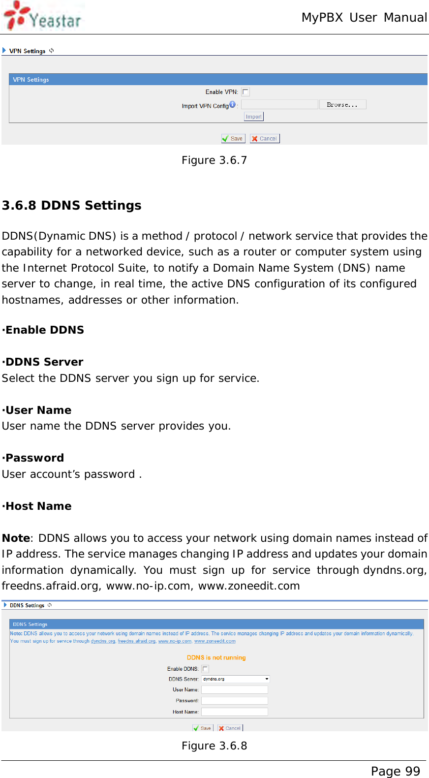 MyPBX User Manual www.yeastar.com                                          Page 99   Figure 3.6.7  3.6.8 DDNS Settings DDNS(Dynamic DNS) is a method / protocol / network service that provides the capability for a networked device, such as a router or computer system using the Internet Protocol Suite, to notify a Domain Name System (DNS) name server to change, in real time, the active DNS configuration of its configured hostnames, addresses or other information. ·Enable DDNS  ·DDNS Server Select the DDNS server you sign up for service.  ·User Name User name the DDNS server provides you.  ·Password User account’s password .  ·Host Name  Note: DDNS allows you to access your network using domain names instead of IP address. The service manages changing IP address and updates your domain information dynamically. You must sign up for service through dyndns.org, freedns.afraid.org, www.no-ip.com, www.zoneedit.com  Figure 3.6.8 