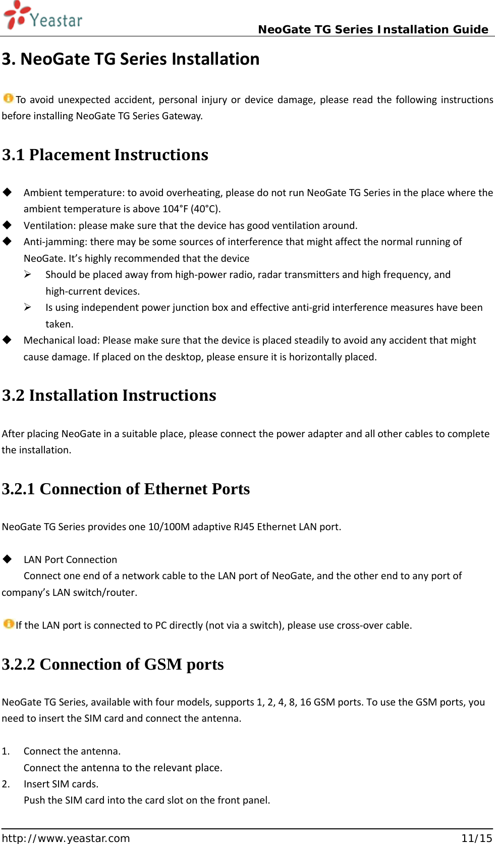                             NeoGate TG Series Installation Guide  http://www.yeastar.com                                                               11/15 3. NeoGate TG Series Installation  To avoid unexpected accident, personal injury or device damage, please read the following instructions before installing NeoGate TG Series Gateway. 3.1 Placement Instructions    Ambient temperature: to avoid overheating, please do not run NeoGate TG Series in the place where the ambient temperature is above 104°F (40°C).  Ventilation: please make sure that the device has good ventilation around.  Anti-jamming: there may be some sources of interference that might affect the normal running of NeoGate. It’s highly recommended that the device    Should be placed away from high-power radio, radar transmitters and high frequency, and high-current devices.  Is using independent power junction box and effective anti-grid interference measures have been taken.  Mechanical load: Please make sure that the device is placed steadily to avoid any accident that might cause damage. If placed on the desktop, please ensure it is horizontally placed. 3.2 Installation Instructions After placing NeoGate in a suitable place, please connect the power adapter and all other cables to complete the installation. 3.2.1 Connection of Ethernet Ports   NeoGate TG Series provides one 10/100M adaptive RJ45 Ethernet LAN port.   LAN Port Connection Connect one end of a network cable to the LAN port of NeoGate, and the other end to any port of company’s LAN switch/router.  If the LAN port is connected to PC directly (not via a switch), please use cross-over cable. 3.2.2 Connection of GSM ports NeoGate TG Series, available with four models, supports 1, 2, 4, 8, 16 GSM ports. To use the GSM ports, you need to insert the SIM card and connect the antenna.  1. Connect the antenna. Connect the antenna to the relevant place. 2. Insert SIM cards. Push the SIM card into the card slot on the front panel. 