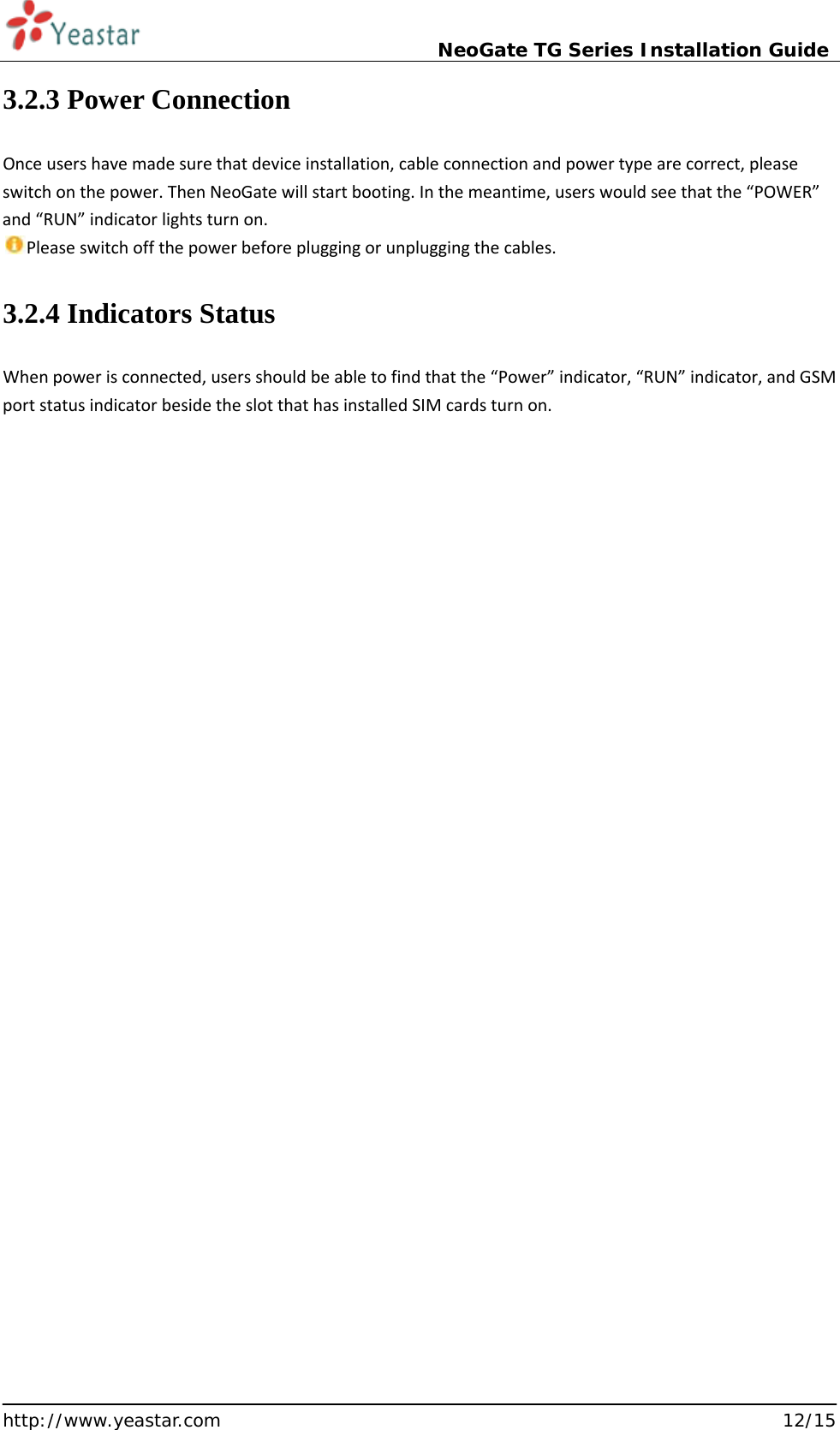                             NeoGate TG Series Installation Guide  http://www.yeastar.com                                                               12/15 3.2.3 Power Connection Once users have made sure that device installation, cable connection and power type are correct, please switch on the power. Then NeoGate will start booting. In the meantime, users would see that the “POWER” and “RUN” indicator lights turn on. Please switch off the power before plugging or unplugging the cables. 3.2.4 Indicators Status When power is connected, users should be able to find that the “Power” indicator, “RUN” indicator, and GSM port status indicator beside the slot that has installed SIM cards turn on.    