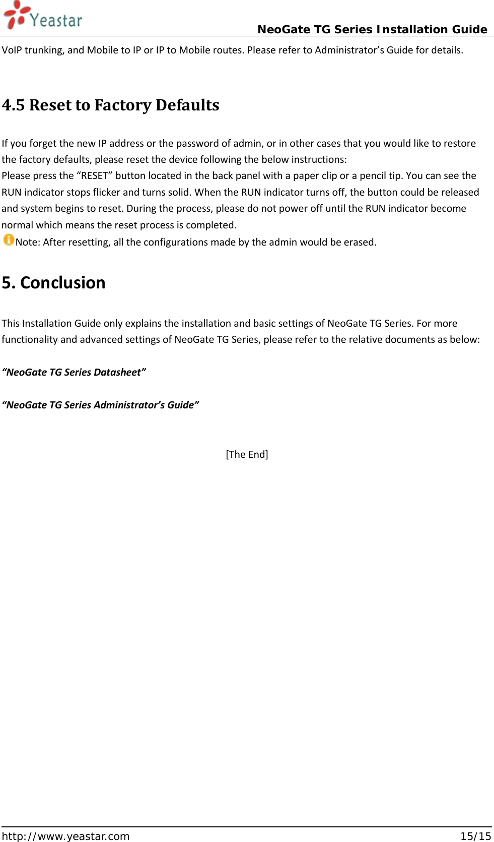                             NeoGate TG Series Installation Guide  http://www.yeastar.com                                                               15/15 VoIP trunking, and Mobile to IP or IP to Mobile routes. Please refer to Administrator’s Guide for details.  4.5 Reset to Factory Defaults If you forget the new IP address or the password of admin, or in other cases that you would like to restore the factory defaults, please reset the device following the below instructions: Please press the “RESET” button located in the back panel with a paper clip or a pencil tip. You can see the RUN indicator stops flicker and turns solid. When the RUN indicator turns off, the button could be released and system begins to reset. During the process, please do not power off until the RUN indicator become normal which means the reset process is completed.   Note: After resetting, all the configurations made by the admin would be erased.    5. Conclusion  This Installation Guide only explains the installation and basic settings of NeoGate TG Series. For more functionality and advanced settings of NeoGate TG Series, please refer to the relative documents as below:  “NeoGate TG Series Datasheet”  “NeoGate TG Series Administrator’s Guide”   [The End] 