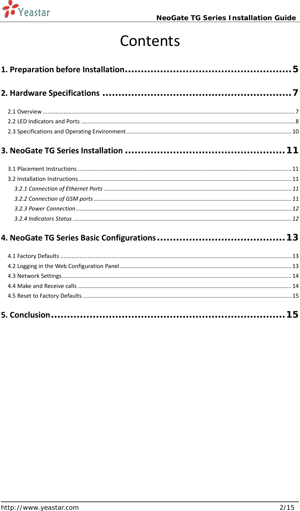                             NeoGate TG Series Installation Guide  http://www.yeastar.com                                                               2/15     Contents   1. Preparation before Installation .................................................... 5 2. Hardware Specifications ........................................................... 7 2.1 Overview ............................................................................................................................................................. 7 2.2 LED Indicators and Ports ..................................................................................................................................... 8 2.3 Specifications and Operating Environment ....................................................................................................... 10 3. NeoGate TG Series Installation .................................................. 11 3.1 Placement Instructions ..................................................................................................................................... 11 3.2 Installation Instructions ..................................................................................................................................... 11 3.2.1 Connection of Ethernet Ports ..................................................................................................................... 11 3.2.2 Connection of GSM ports ........................................................................................................................... 11 3.2.3 Power Connection ...................................................................................................................................... 12 3.2.4 Indicators Status ........................................................................................................................................ 12 4. NeoGate TG Series Basic Configurations ........................................ 13 4.1 Factory Defaults ................................................................................................................................................ 13 4.2 Logging in the Web Configuration Panel ........................................................................................................... 13 4.3 Network Settings ............................................................................................................................................... 14 4.4 Make and Receive calls ..................................................................................................................................... 14 4.5 Reset to Factory Defaults .................................................................................................................................. 15 5. Conclusion ......................................................................... 15     