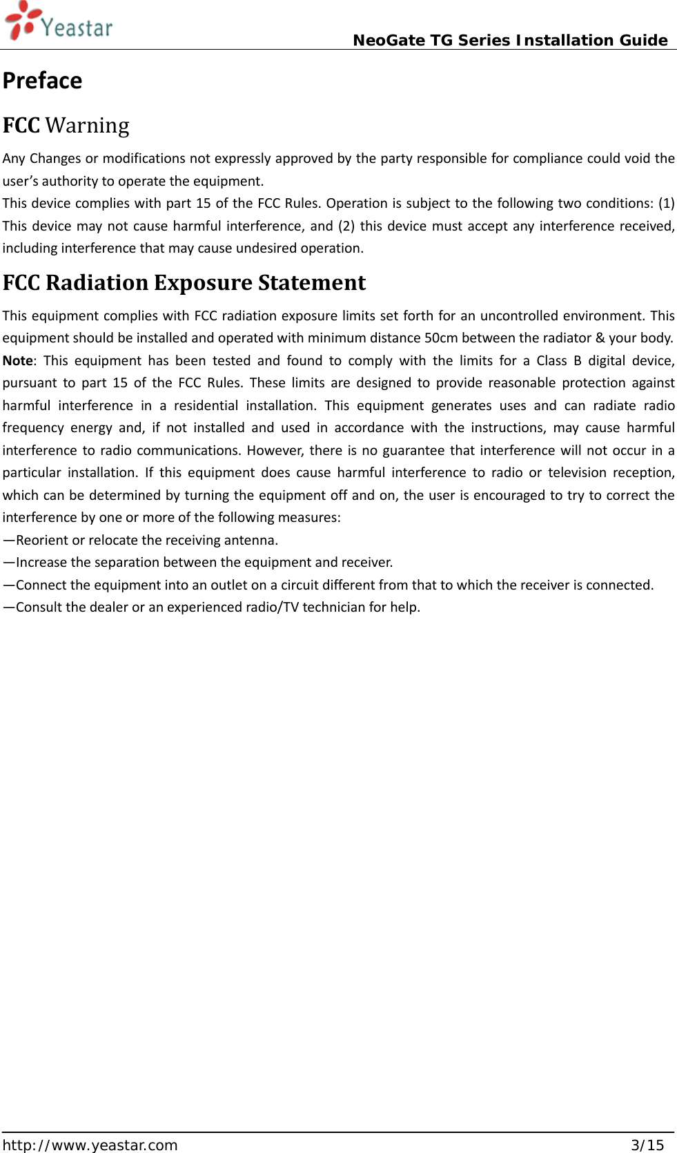                             NeoGate TG Series Installation Guide  http://www.yeastar.com                                                               3/15 Preface FCC Warning Any Changes or modifications not expressly approved by the party responsible for compliance could void the user’s authority to operate the equipment.   This device complies with part 15 of the FCC Rules. Operation is subject to the following two conditions: (1) This device may not cause harmful interference, and (2) this device must accept any interference received, including interference that may cause undesired operation.   FCC Radiation Exposure Statement This equipment complies with FCC radiation exposure limits set forth for an uncontrolled environment. This equipment should be installed and operated with minimum distance 50cm between the radiator &amp; your body.   Note:  This equipment has been tested and found to comply with the limits for  a  Class B digital device, pursuant to part 15 of the FCC Rules. These limits are designed to provide reasonable protection against harmful interference in  a  residential installation. This equipment generates uses and can radiate radio frequency energy and, if not installed and used in accordance with the instructions, may cause harmful interference to radio communications. However, there is no guarantee that interference will not occur in  a particular installation. If this equipment does cause harmful interference to radio or television reception, which can be determined by turning the equipment off and on, the user is encouraged to try to correct the interference by one or more of the following measures:   —Reorient or relocate the receiving antenna.   —Increase the separation between the equipment and receiver.   —Connect the equipment into an outlet on a circuit different from that to which the receiver is connected.   —Consult the dealer or an experienced radio/TV technician for help.       