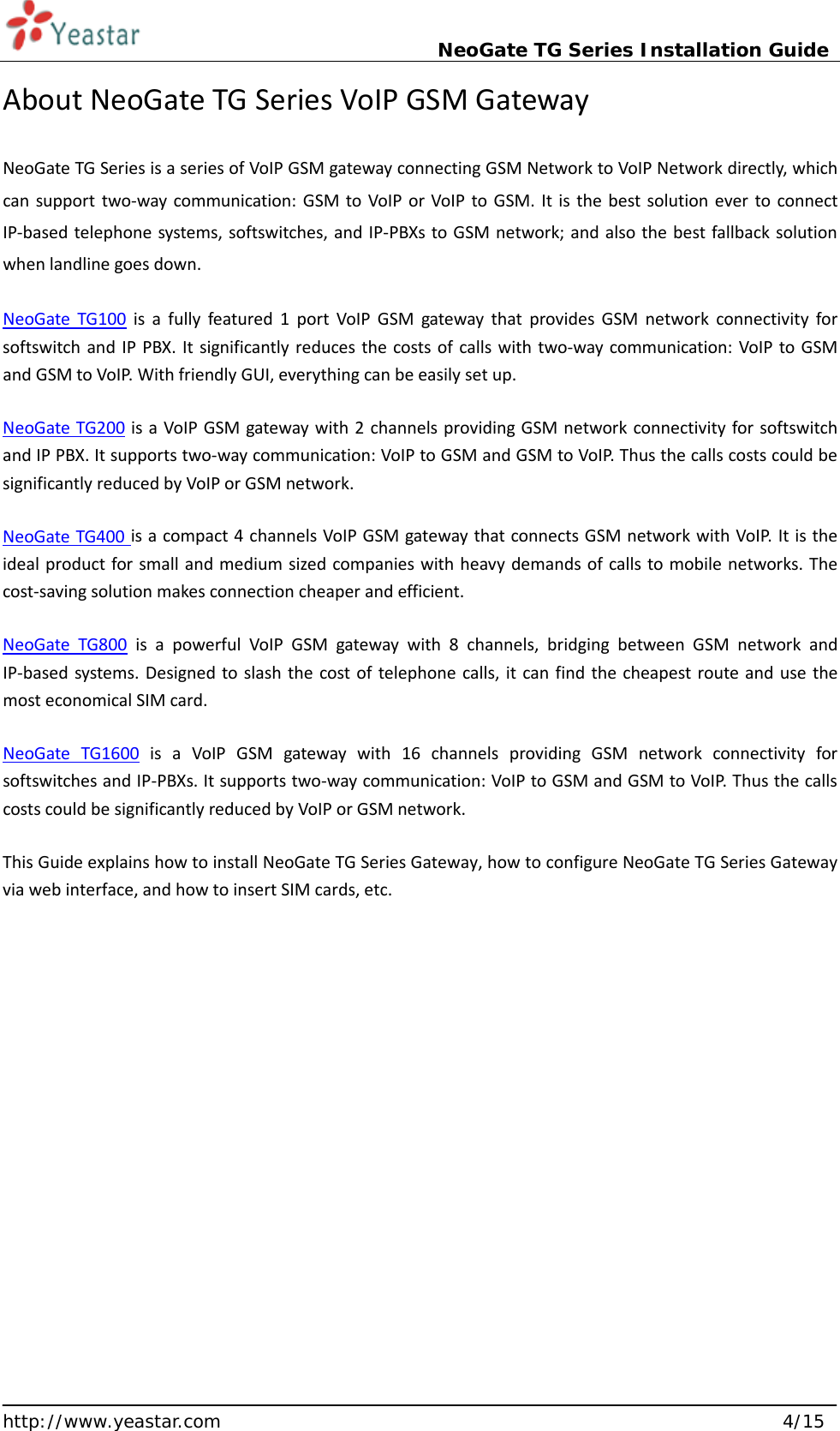                             NeoGate TG Series Installation Guide  http://www.yeastar.com                                                               4/15 About NeoGate TG Series VoIP GSM Gateway NeoGate TG Series is a series of VoIP GSM gateway connecting GSM Network to VoIP Network directly, which can support two-way communication: GSM to VoIP or VoIP to GSM. It is the best solution ever to connect IP-based telephone systems, softswitches, and IP-PBXs to GSM network; and also the best fallback solution when landline goes down. NeoGate TG100 is a fully featured 1 port VoIP GSM gateway that  provides GSM network connectivity for softswitch and IP PBX. It significantly reduces the costs of calls with two-way communication: VoIP to GSM and GSM to VoIP. With friendly GUI, everything can be easily set up. NeoGate TG200 is a VoIP GSM gateway with 2 channels providing GSM network connectivity for softswitch and IP PBX. It supports two-way communication: VoIP to GSM and GSM to VoIP. Thus the calls costs could be significantly reduced by VoIP or GSM network. NeoGate TG400 is a compact 4 channels VoIP GSM gateway that connects GSM network with VoIP. It is the ideal product for small and medium sized companies with heavy demands of calls to mobile networks. The cost-saving solution makes connection cheaper and efficient.   NeoGate TG800 is a powerful VoIP GSM gateway with 8 channels, bridging between GSM network and IP-based systems. Designed to slash the cost of telephone calls, it can find the cheapest route and use the most economical SIM card.   NeoGate TG1600 is a VoIP GSM gateway with 16 channels providing GSM network connectivity for softswitches and IP-PBXs. It supports two-way communication: VoIP to GSM and GSM to VoIP. Thus the calls costs could be significantly reduced by VoIP or GSM network. This Guide explains how to install NeoGate TG Series Gateway, how to configure NeoGate TG Series Gateway via web interface, and how to insert SIM cards, etc.      