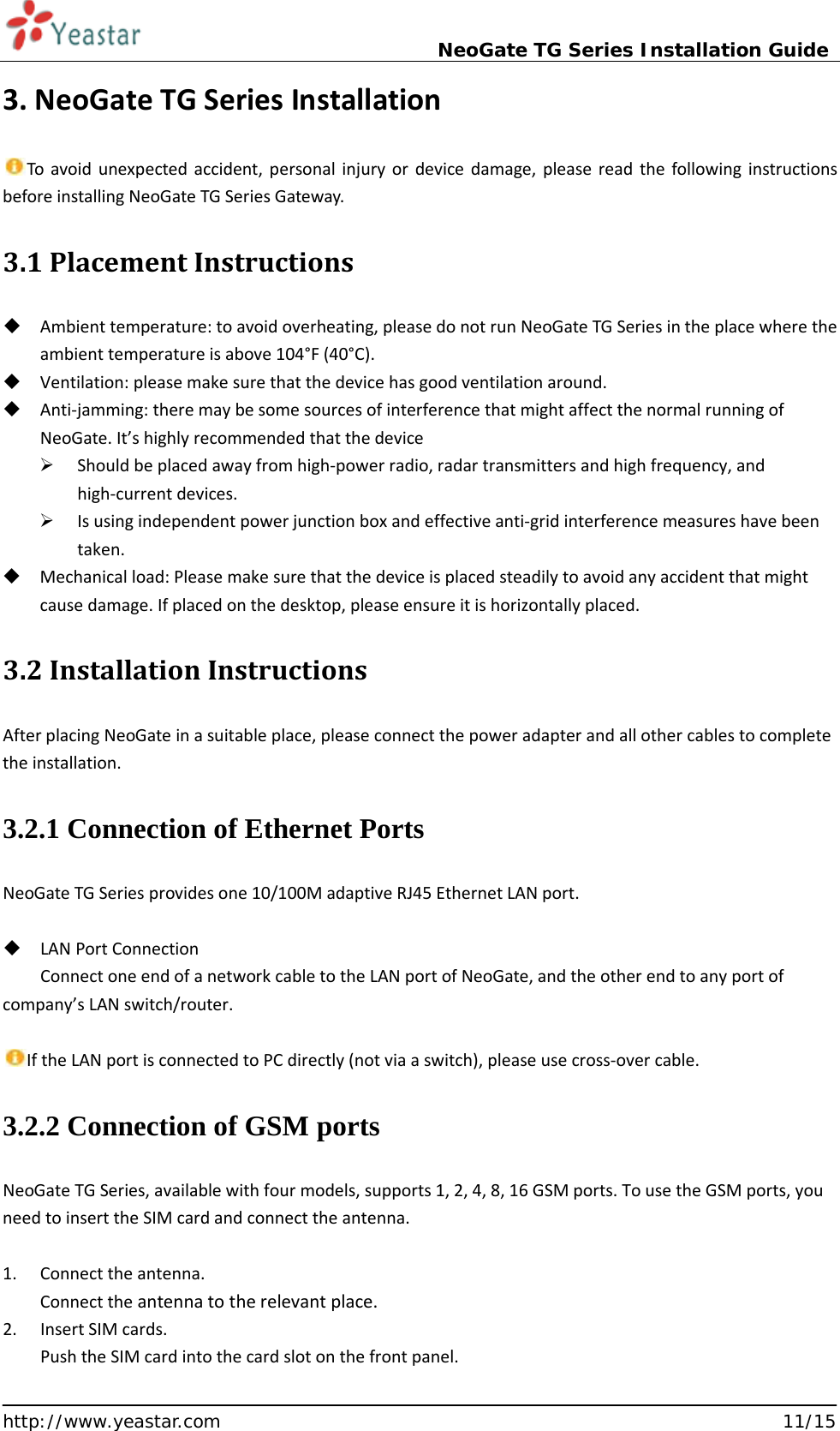                             NeoGate TG Series Installation Guide  http://www.yeastar.com                                                               11/15 3. NeoGate TG Series Installation  To avoid unexpected accident, personal injury or device damage, please read the following instructions before installing NeoGate TG Series Gateway. 3.1 Placement Instructions    Ambient temperature: to avoid overheating, please do not run NeoGate TG Series in the place where the ambient temperature is above 104°F (40°C).  Ventilation: please make sure that the device has good ventilation around.  Anti-jamming: there may be some sources of interference that might affect the normal running of NeoGate. It’s highly recommended that the device    Should be placed away from high-power radio, radar transmitters and high frequency, and high-current devices.  Is using independent power junction box and effective anti-grid interference measures have been taken.  Mechanical load: Please make sure that the device is placed steadily to avoid any accident that might cause damage. If placed on the desktop, please ensure it is horizontally placed. 3.2 Installation Instructions After placing NeoGate in a suitable place, please connect the power adapter and all other cables to complete the installation. 3.2.1 Connection of Ethernet Ports   NeoGate TG Series provides one 10/100M adaptive RJ45 Ethernet LAN port.   LAN Port Connection Connect one end of a network cable to the LAN port of NeoGate, and the other end to any port of company’s LAN switch/router.  If the LAN port is connected to PC directly (not via a switch), please use cross-over cable. 3.2.2 Connection of GSM ports NeoGate TG Series, available with four models, supports 1, 2, 4, 8, 16 GSM ports. To use the GSM ports, you need to insert the SIM card and connect the antenna.  1. Connect the antenna. Connect the antenna to the relevant place. 2. Insert SIM cards. Push the SIM card into the card slot on the front panel. 