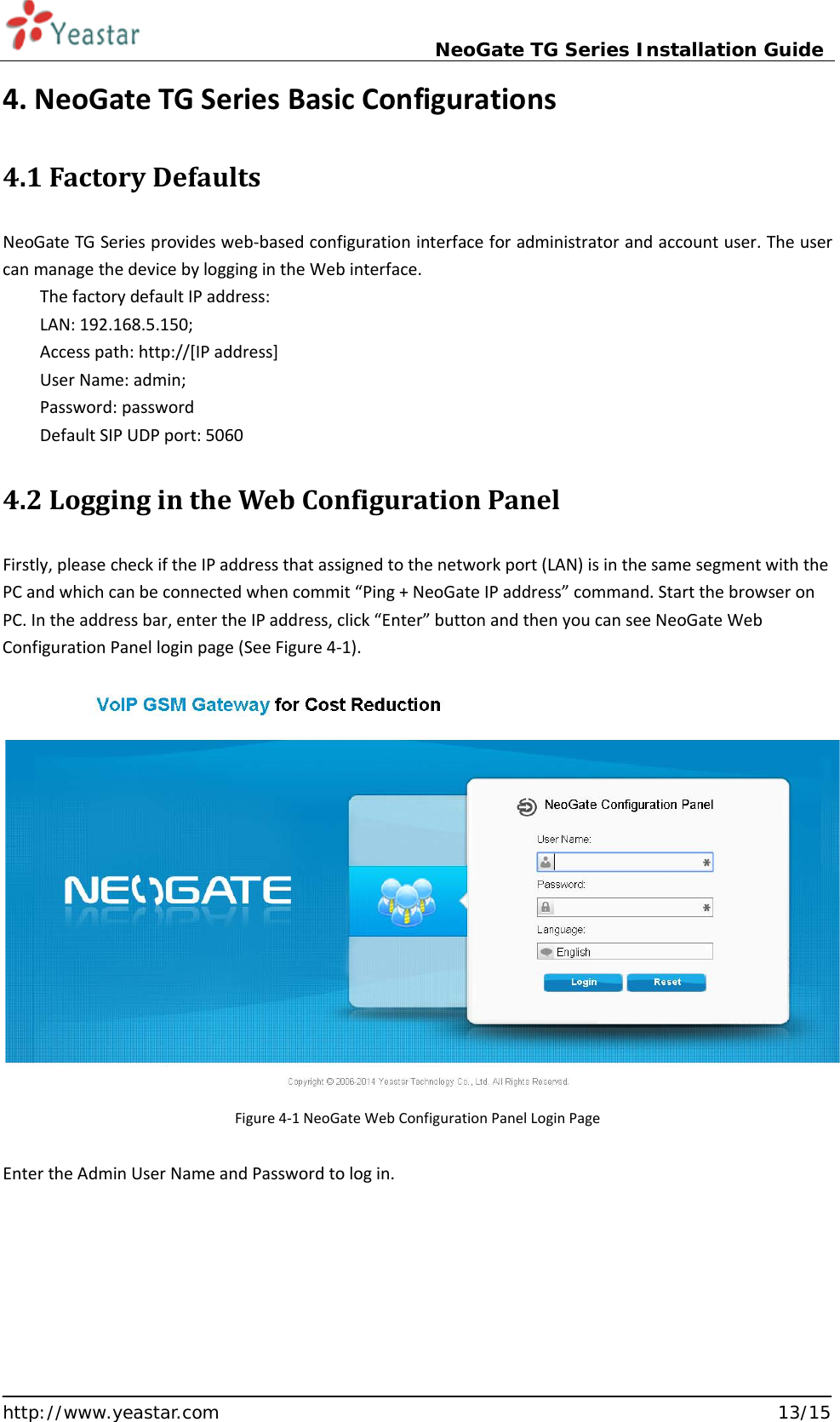                             NeoGate TG Series Installation Guide  http://www.yeastar.com                                                               13/15 4. NeoGate TG Series Basic Configurations 4.1 Factory Defaults NeoGate TG Series provides web-based configuration interface for administrator and account user. The user can manage the device by logging in the Web interface. The factory default IP address: LAN: 192.168.5.150; Access path: http://[IP address] User Name: admin; Password: password Default SIP UDP port: 5060 4.2 Logging in the Web Configuration Panel Firstly, please check if the IP address that assigned to the network port (LAN) is in the same segment with the PC and which can be connected when commit “Ping + NeoGate IP address” command. Start the browser on PC. In the address bar, enter the IP address, click “Enter” button and then you can see NeoGate Web Configuration Panel login page (See Figure 4-1).        Figure 4-1 NeoGate Web Configuration Panel Login Page  Enter the Admin User Name and Password to log in.   