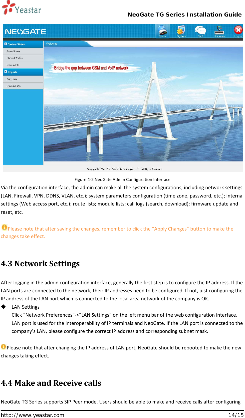                             NeoGate TG Series Installation Guide  http://www.yeastar.com                                                               14/15  Figure 4-2 NeoGate Admin Configuration Interface Via the configuration interface, the admin can make all the system configurations, including network settings (LAN, Firewall, VPN, DDNS, VLAN, etc.); system parameters configuration (time zone, password, etc.); internal settings (Web access port, etc.); route lists; module lists; call logs (search, download); firmware update and reset, etc.  Please note that after saving the changes, remember to click the “Apply Changes” button to make the changes take effect.  4.3 Network Settings After logging in the admin configuration interface, generally the first step is to configure the IP address. If the LAN ports are connected to the network, their IP addresses need to be configured. If not, just configuring the IP address of the LAN port which is connected to the local area network of the company is OK.     LAN Settings Click “Network Preferences”-&gt;”LAN Settings” on the left menu bar of the web configuration interface. LAN port is used for the interoperability of IP terminals and NeoGate. If the LAN port is connected to the company’s LAN, please configure the correct IP address and corresponding subnet mask.       Please note that after changing the IP address of LAN port, NeoGate should be rebooted to make the new changes taking effect.    4.4 Make and Receive calls NeoGate TG Series supports SIP Peer mode. Users should be able to make and receive calls after configuring 