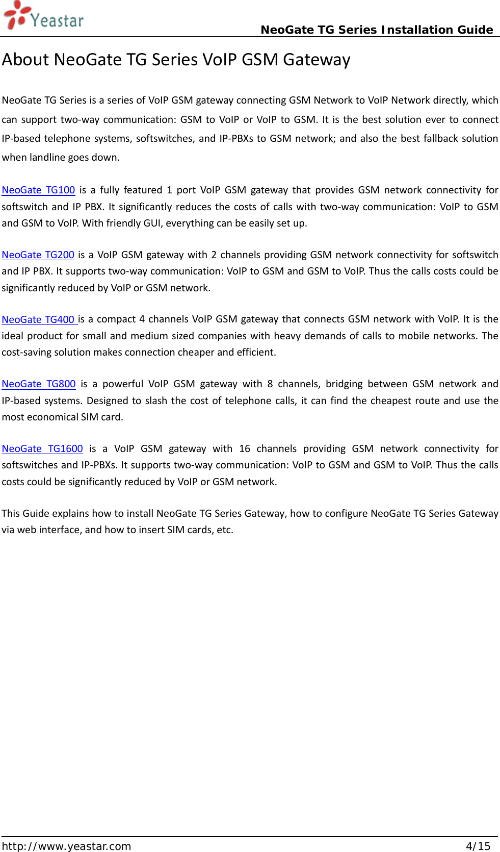                             NeoGate TG Series Installation Guide  http://www.yeastar.com                                                               4/15 About NeoGate TG Series VoIP GSM Gateway NeoGate TG Series is a series of VoIP GSM gateway connecting GSM Network to VoIP Network directly, which can support two-way communication: GSM to VoIP or VoIP to GSM. It is the best solution ever to connect IP-based telephone systems, softswitches, and IP-PBXs to GSM network; and also the best fallback solution when landline goes down. NeoGate TG100 is a fully featured 1 port VoIP GSM gateway that  provides GSM network connectivity for softswitch and IP PBX. It significantly reduces the costs of calls with two-way communication: VoIP to GSM and GSM to VoIP. With friendly GUI, everything can be easily set up. NeoGate TG200 is a VoIP GSM gateway with 2 channels providing GSM network connectivity for softswitch and IP PBX. It supports two-way communication: VoIP to GSM and GSM to VoIP. Thus the calls costs could be significantly reduced by VoIP or GSM network. NeoGate TG400 is a compact 4 channels VoIP GSM gateway that connects GSM network with VoIP. It is the ideal product for small and medium sized companies with heavy demands of calls to mobile networks. The cost-saving solution makes connection cheaper and efficient.   NeoGate TG800 is a powerful VoIP GSM gateway with 8 channels, bridging between GSM network and IP-based systems. Designed to slash the cost of telephone calls, it can find the cheapest route and use the most economical SIM card.   NeoGate TG1600 is a VoIP GSM gateway with 16 channels providing GSM network connectivity for softswitches and IP-PBXs. It supports two-way communication: VoIP to GSM and GSM to VoIP. Thus the calls costs could be significantly reduced by VoIP or GSM network. This Guide explains how to install NeoGate TG Series Gateway, how to configure NeoGate TG Series Gateway via web interface, and how to insert SIM cards, etc.      