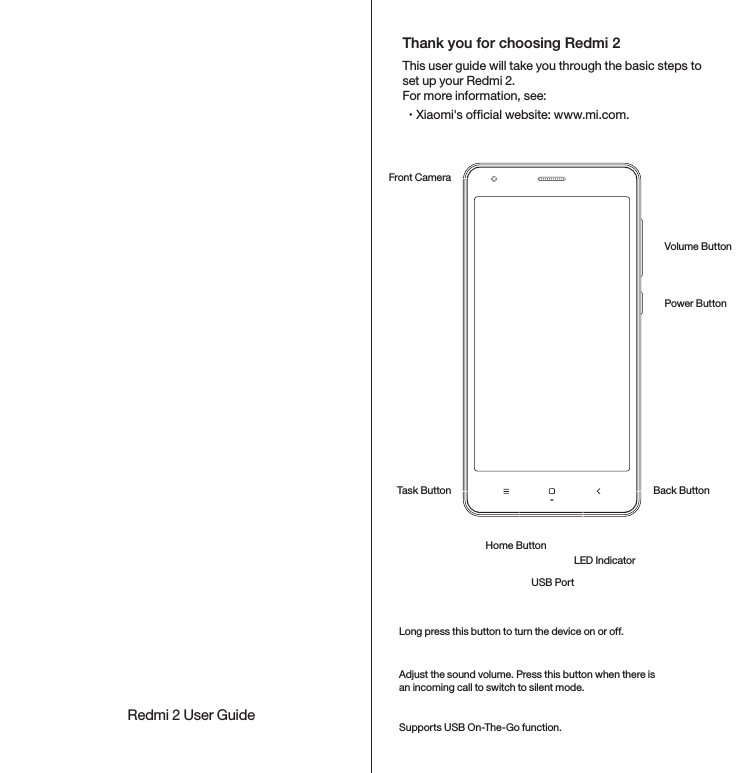 Redmi 2 User GuideUSB PortLED IndicatorHome ButtonTask Button Back ButtonFront CameraPower ButtonVolume ButtonLong press this button to turn the device on or off.Adjust the sound volume. Press this button when there is an incoming call to switch to silent mode.Supports USB On-The-Go function.Power ButtonVolume ButtonUSB PortXiaomi&apos;s ofcial website: www.mi.com.This user guide will take you through the basic steps to set up your Redmi 2. For more information, see: Thank you for choosing Redmi 2