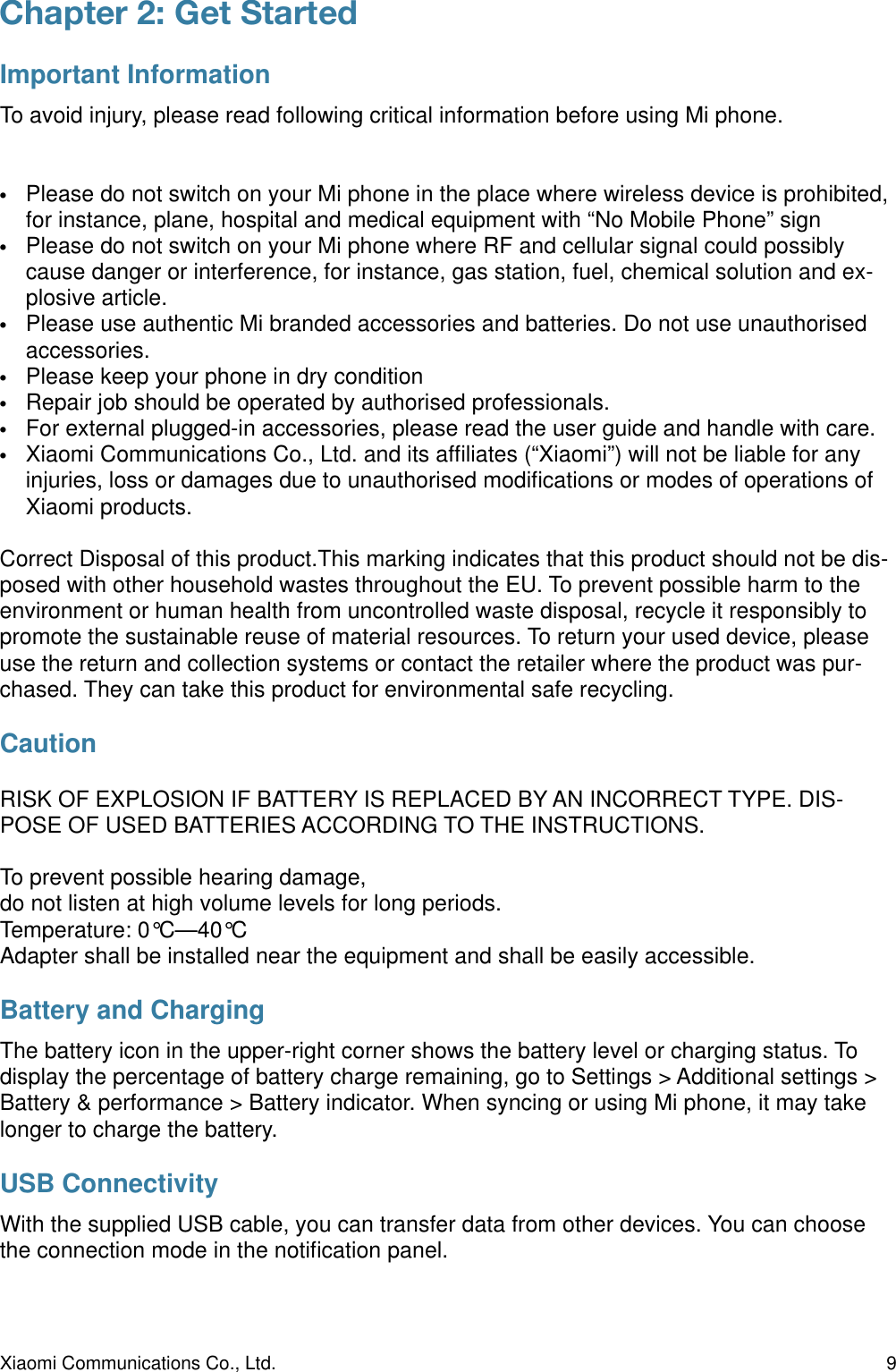 Chapter 2: Get Started Important InformationTo avoid injury, please read following critical information before using Mi phone.•Please do not switch on your Mi phone in the place where wireless device is prohibited, for instance, plane, hospital and medical equipment with “No Mobile Phone” sign•Please do not switch on your Mi phone where RF and cellular signal could possibly cause danger or interference, for instance, gas station, fuel, chemical solution and ex-plosive article.•Please use authentic Mi branded accessories and batteries. Do not use unauthorised accessories.•Please keep your phone in dry condition•Repair job should be operated by authorised professionals.•For external plugged-in accessories, please read the user guide and handle with care.•Xiaomi Communications Co., Ltd. and its afﬁliates (“Xiaomi”) will not be liable for any injuries, loss or damages due to unauthorised modiﬁcations or modes of operations of Xiaomi products.Correct Disposal of this product.This marking indicates that this product should not be dis-posed with other household wastes throughout the EU. To prevent possible harm to the environment or human health from uncontrolled waste disposal, recycle it responsibly to promote the sustainable reuse of material resources. To return your used device, please use the return and collection systems or contact the retailer where the product was pur-chased. They can take this product for environmental safe recycling.CautionRISK OF EXPLOSION IF BATTERY IS REPLACED BY AN INCORRECT TYPE. DIS-POSE OF USED BATTERIES ACCORDING TO THE INSTRUCTIONS.To prevent possible hearing damage,do not listen at high volume levels for long periods.Temperature: 0°C—40°CAdapter shall be installed near the equipment and shall be easily accessible.Battery and ChargingThe battery icon in the upper-right corner shows the battery level or charging status. To display the percentage of battery charge remaining, go to Settings &gt; Additional settings &gt; Battery &amp; performance &gt; Battery indicator. When syncing or using Mi phone, it may take longer to charge the battery.USB ConnectivityWith the supplied USB cable, you can transfer data from other devices. You can choose the connection mode in the notiﬁcation panel.Xiaomi Communications Co., Ltd.  9