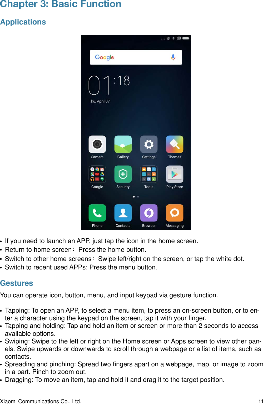 Chapter 3: Basic Function Applications•If you need to launch an APP, just tap the icon in the home screen.•Return to home screenPress the home button.•Switch to other home screensSwipe left/right on the screen, or tap the white dot.•Switch to recent used APPs: Press the menu button.GesturesYou can operate icon, button, menu, and input keypad via gesture function.•Tapping: To open an APP, to select a menu item, to press an on-screen button, or to en-ter a character using the keypad on the screen, tap it with your ﬁnger.•Tapping and holding: Tap and hold an item or screen or more than 2 seconds to access available options.•Swiping: Swipe to the left or right on the Home screen or Apps screen to view other pan-els. Swipe upwards or downwards to scroll through a webpage or a list of items, such as contacts.•Spreading and pinching: Spread two ﬁngers apart on a webpage, map, or image to zoom in a part. Pinch to zoom out.•Dragging: To move an item, tap and hold it and drag it to the target position.Xiaomi Communications Co., Ltd.  11