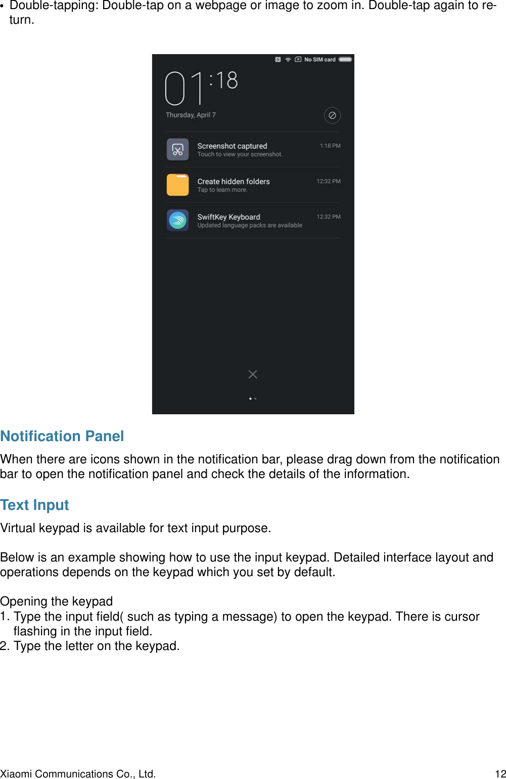 •Double-tapping: Double-tap on a webpage or image to zoom in. Double-tap again to re-turn.Notiﬁcation PanelWhen there are icons shown in the notiﬁcation bar, please drag down from the notiﬁcation bar to open the notiﬁcation panel and check the details of the information.Text InputVirtual keypad is available for text input purpose.Below is an example showing how to use the input keypad. Detailed interface layout and operations depends on the keypad which you set by default.Opening the keypad1. Type the input ﬁeld( such as typing a message) to open the keypad. There is cursor ﬂashing in the input ﬁeld. 2. Type the letter on the keypad.Xiaomi Communications Co., Ltd.  12