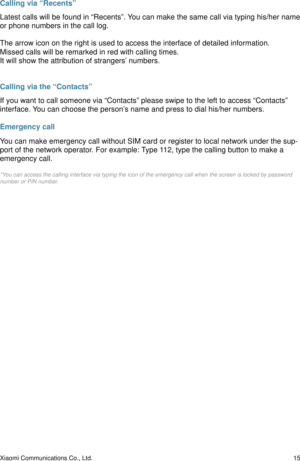 Calling via “Recents”Latest calls will be found in “Recents”. You can make the same call via typing his/her name or phone numbers in the call log.The arrow icon on the right is used to access the interface of detailed information.Missed calls will be remarked in red with calling times.It will show the attribution of strangers’ numbers.Calling via the “Contacts”If you want to call someone via “Contacts” please swipe to the left to access “Contacts” interface. You can choose the person’s name and press to dial his/her numbers.Emergency callYou can make emergency call without SIM card or register to local network under the sup-port of the network operator. For example: Type 112, type the calling button to make a emergency call.*You can access the calling interface via typing the icon of the emergency call when the screen is locked by password number or PIN number.Xiaomi Communications Co., Ltd.  15