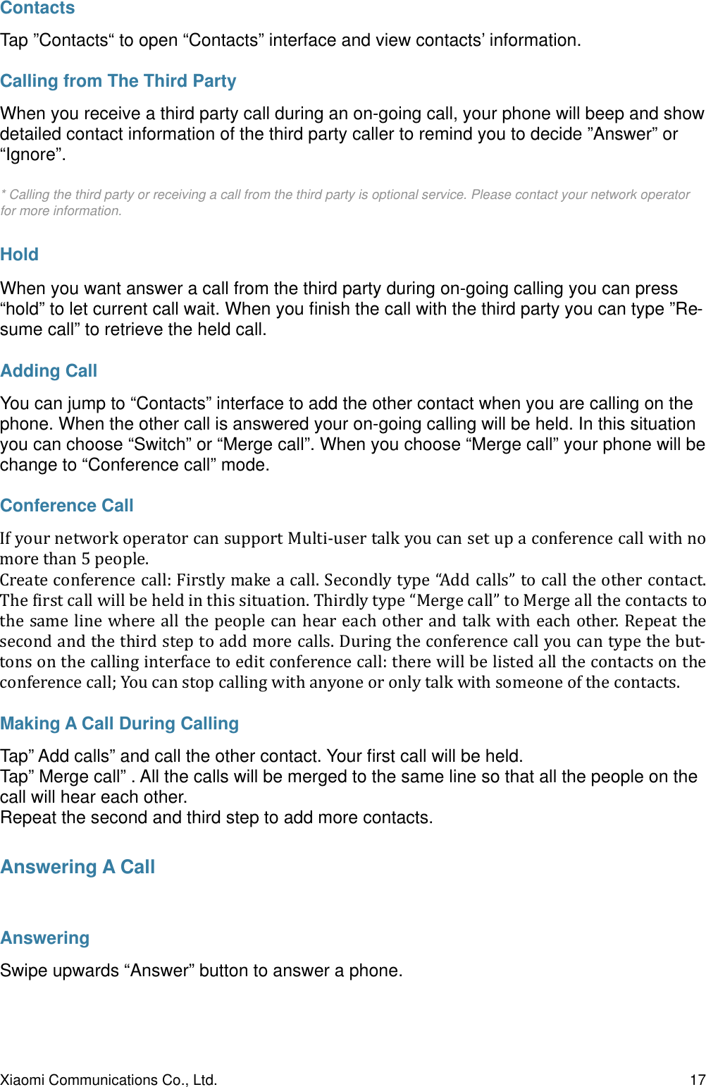 ContactsTap ”Contacts“ to open “Contacts” interface and view contacts’ information.Calling from The Third PartyWhen you receive a third party call during an on-going call, your phone will beep and show detailed contact information of the third party caller to remind you to decide ”Answer” or “Ignore”.* Calling the third party or receiving a call from the third party is optional service. Please contact your network operator for more information.HoldWhen you want answer a call from the third party during on-going calling you can press “hold” to let current call wait. When you ﬁnish the call with the third party you can type ”Re-sume call” to retrieve the held call.Adding CallYou can jump to “Contacts” interface to add the other contact when you are calling on the phone. When the other call is answered your on-going calling will be held. In this situation you can choose “Switch” or “Merge call”. When you choose “Merge call” your phone will be change to “Conference call” mode.Conference CallIf#your#network#operator#can#support#Multi-user#talk#you#can#set#up#a#conference#call#with#no#more#than#5#people.#Create#conference#call:#Firstly#make#a#call.#Secondly#type#“Add#calls”#to#call#the#other#contact.#The#Birst#call#will#be#held#in#this#situation.#Thirdly#type#“Merge#call”#to#Merge#all#the#contacts#to#the#same#line#where#all#the#people#can#hear#each#other#and#talk#with#each#other.#Repeat#the#second#and#the#third#step#to#add#more#calls.#During#the#conference#call#you#can#type#the#but-tons#on#the#calling#interface#to#edit#conference#call:#there#will#be#listed#all#the#contacts#on#the#conference#call;#You#can#stop#calling#with#anyone#or#only#talk#with#someone#of#the#contacts.#Making A Call During CallingTap” Add calls” and call the other contact. Your ﬁrst call will be held.Tap” Merge call” . All the calls will be merged to the same line so that all the people on the call will hear each other.Repeat the second and third step to add more contacts.Answering A CallAnsweringSwipe upwards “Answer” button to answer a phone.Xiaomi Communications Co., Ltd.  17