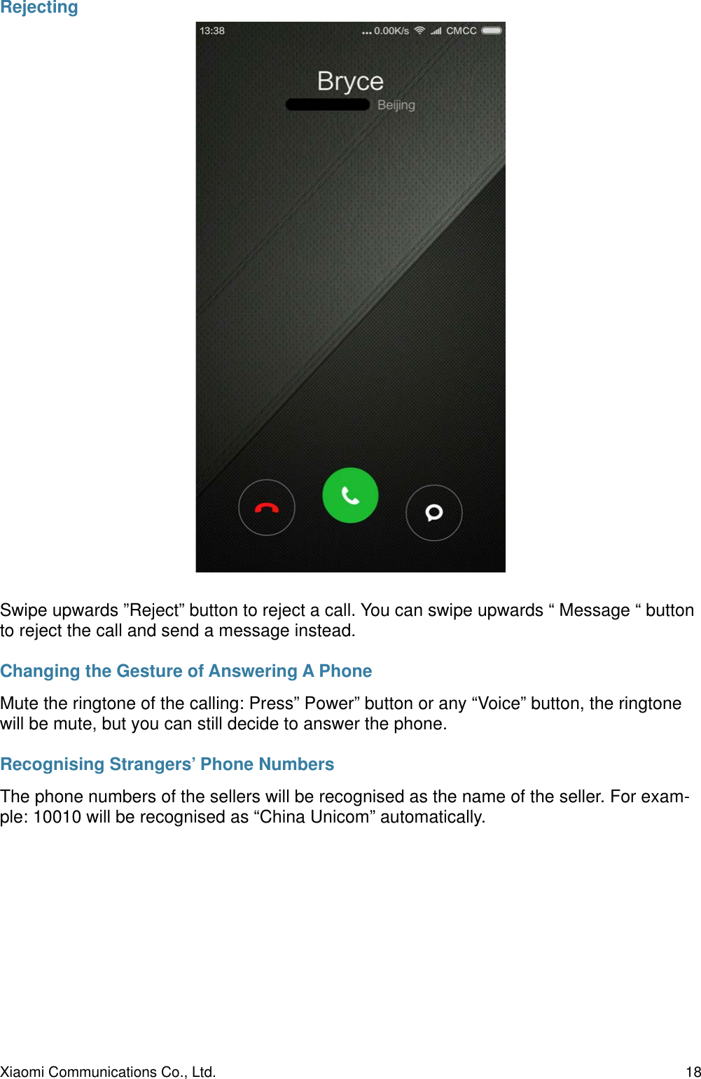 RejectingSwipe upwards ”Reject” button to reject a call. You can swipe upwards “ Message “ button to reject the call and send a message instead.Changing the Gesture of Answering A PhoneMute the ringtone of the calling: Press” Power” button or any “Voice” button, the ringtone will be mute, but you can still decide to answer the phone.Recognising Strangers’ Phone NumbersThe phone numbers of the sellers will be recognised as the name of the seller. For exam-ple: 10010 will be recognised as “China Unicom” automatically.Xiaomi Communications Co., Ltd.  18