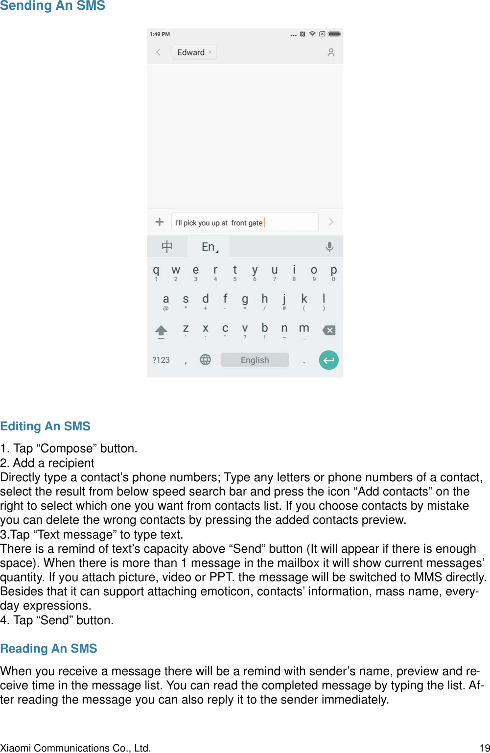 Sending An SMSEditing An SMS1. Tap “Compose” button.2. Add a recipient Directly type a contact’s phone numbers; Type any letters or phone numbers of a contact, select the result from below speed search bar and press the icon “Add contacts” on the right to select which one you want from contacts list. If you choose contacts by mistake you can delete the wrong contacts by pressing the added contacts preview.3.Tap “Text message” to type text.There is a remind of text’s capacity above “Send” button (It will appear if there is enough space). When there is more than 1 message in the mailbox it will show current messages’ quantity. If you attach picture, video or PPT. the message will be switched to MMS directly. Besides that it can support attaching emoticon, contacts’ information, mass name, every-day expressions.4. Tap “Send” button.Reading An SMSWhen you receive a message there will be a remind with sender’s name, preview and re-ceive time in the message list. You can read the completed message by typing the list. Af-ter reading the message you can also reply it to the sender immediately.Xiaomi Communications Co., Ltd.  19