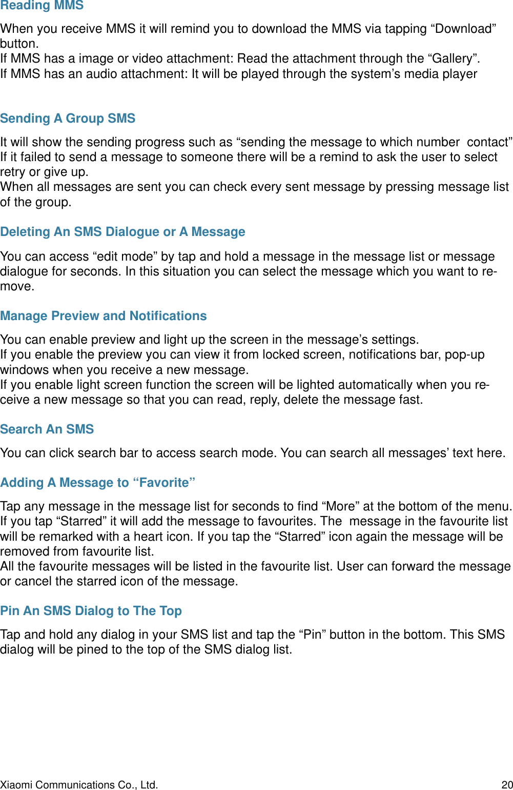 Reading MMSWhen you receive MMS it will remind you to download the MMS via tapping “Download” button.If MMS has a image or video attachment: Read the attachment through the “Gallery”.If MMS has an audio attachment: It will be played through the system’s media playerSending A Group SMSIt will show the sending progress such as “sending the message to which number  contact”If it failed to send a message to someone there will be a remind to ask the user to select retry or give up.When all messages are sent you can check every sent message by pressing message list of the group.Deleting An SMS Dialogue or A MessageYou can access “edit mode” by tap and hold a message in the message list or message dialogue for seconds. In this situation you can select the message which you want to re-move.Manage Preview and NotiﬁcationsYou can enable preview and light up the screen in the message’s settings.If you enable the preview you can view it from locked screen, notiﬁcations bar, pop-up windows when you receive a new message.If you enable light screen function the screen will be lighted automatically when you re-ceive a new message so that you can read, reply, delete the message fast.Search An SMSYou can click search bar to access search mode. You can search all messages’ text here.Adding A Message to “Favorite”Tap any message in the message list for seconds to ﬁnd “More” at the bottom of the menu. If you tap “Starred” it will add the message to favourites. The  message in the favourite list will be remarked with a heart icon. If you tap the “Starred” icon again the message will be removed from favourite list.All the favourite messages will be listed in the favourite list. User can forward the message or cancel the starred icon of the message.Pin An SMS Dialog to The TopTap and hold any dialog in your SMS list and tap the “Pin” button in the bottom. This SMS dialog will be pined to the top of the SMS dialog list.Xiaomi Communications Co., Ltd.  20
