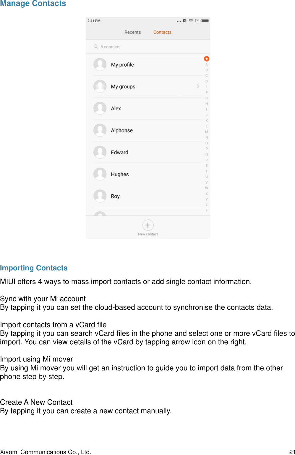 Manage ContactsImporting ContactsMIUI offers 4 ways to mass import contacts or add single contact information.Sync with your Mi accountBy tapping it you can set the cloud-based account to synchronise the contacts data.Import contacts from a vCard ﬁle By tapping it you can search vCard ﬁles in the phone and select one or more vCard ﬁles to import. You can view details of the vCard by tapping arrow icon on the right.Import using Mi moverBy using Mi mover you will get an instruction to guide you to import data from the other phone step by step.Create A New ContactBy tapping it you can create a new contact manually. Xiaomi Communications Co., Ltd.  21