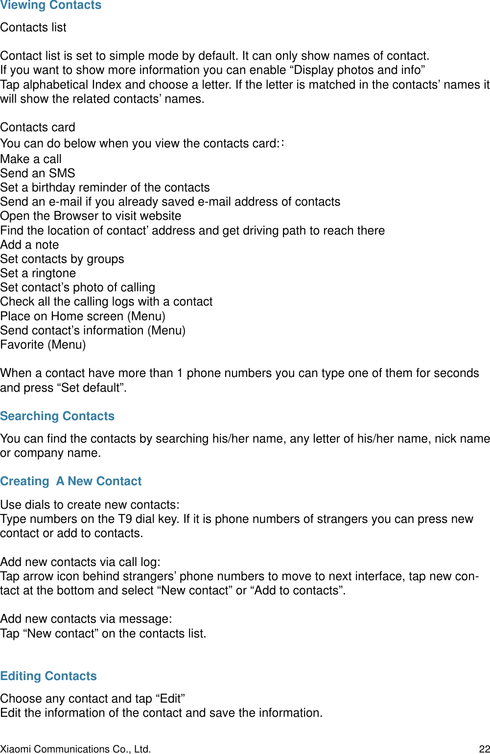 Viewing ContactsContacts listContact list is set to simple mode by default. It can only show names of contact.If you want to show more information you can enable “Display photos and info”Tap alphabetical Index and choose a letter. If the letter is matched in the contacts’ names it will show the related contacts’ names.Contacts cardYou can do below when you view the contacts card:Make a callSend an SMSSet a birthday reminder of the contactsSend an e-mail if you already saved e-mail address of contactsOpen the Browser to visit websiteFind the location of contact’ address and get driving path to reach thereAdd a noteSet contacts by groupsSet a ringtoneSet contact’s photo of callingCheck all the calling logs with a contactPlace on Home screen (Menu)Send contact’s information (Menu)Favorite (Menu)When a contact have more than 1 phone numbers you can type one of them for seconds and press “Set default”. Searching ContactsYou can ﬁnd the contacts by searching his/her name, any letter of his/her name, nick name or company name.Creating  A New ContactUse dials to create new contacts:Type numbers on the T9 dial key. If it is phone numbers of strangers you can press new contact or add to contacts.Add new contacts via call log:Tap arrow icon behind strangers’ phone numbers to move to next interface, tap new con-tact at the bottom and select “New contact” or “Add to contacts”.Add new contacts via message:Tap “New contact” on the contacts list.Editing ContactsChoose any contact and tap “Edit”Edit the information of the contact and save the information.Xiaomi Communications Co., Ltd.  22