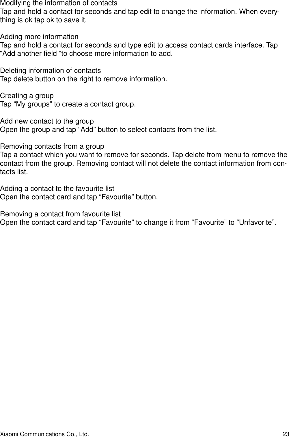 Modifying the information of contactsTap and hold a contact for seconds and tap edit to change the information. When every-thing is ok tap ok to save it.Adding more informationTap and hold a contact for seconds and type edit to access contact cards interface. Tap  “Add another ﬁeld “to choose more information to add.Deleting information of contactsTap delete button on the right to remove information.Creating a groupTap “My groups” to create a contact group.Add new contact to the groupOpen the group and tap “Add” button to select contacts from the list.Removing contacts from a groupTap a contact which you want to remove for seconds. Tap delete from menu to remove the contact from the group. Removing contact will not delete the contact information from con-tacts list.Adding a contact to the favourite listOpen the contact card and tap “Favourite” button.Removing a contact from favourite listOpen the contact card and tap “Favourite” to change it from “Favourite” to “Unfavorite”.Xiaomi Communications Co., Ltd.  23